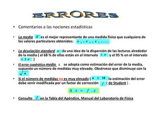 • Comentarios a las nociones estadísticas
• La media es el mejor representante de una medida física que cualquiera de
los valores particulares obtenidos:
• La desviación standard da una idea de la dispersión de las lecturas alrededor
de la media ( el 68 % de ellas están en el intervalo y el 95 % en el intervalo
) )
x
...,,, 321 xxx
σ
σσσσ±±±±
) )
• El error cuadrático medio εεεε se adopta como estimación del error de la media,
supuesto un número de medidas muy elevado. Obsérvese que disminuye con la
• Si el número de medidas no es muy elevado ( ) la estimación del error
debe venir modificada por un factor de corrección ( de Student ) .
• Consulte en la Tabla del Apéndice, Manual del Laboratorio de Física
σσσσ2±±±±
n
10≤≤≤≤n
f
ε.fx =∆
f
 