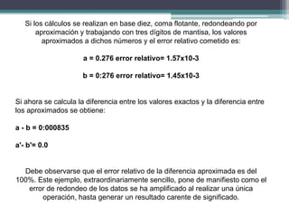 Si los cálculos se realizan en base diez, coma flotante, redondeando por
aproximación y trabajando con tres dígitos de mantisa, los valores
aproximados a dichos números y el error relativo cometido es:
a = 0.276 error relativo= 1.57x10-3
b = 0:276 error relativo= 1.45x10-3
Si ahora se calcula la diferencia entre los valores exactos y la diferencia entre
los aproximados se obtiene:
a - b = 0:000835
a'- b'= 0.0
Debe observarse que el error relativo de la diferencia aproximada es del
100%. Este ejemplo, extraordinariamente sencillo, pone de manifiesto como el
error de redondeo de los datos se ha amplificado al realizar una única
operación, hasta generar un resultado carente de significado.
 