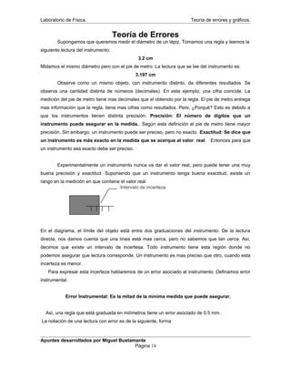 Laboratorio de Física. Teoría de errores y gráficos.
Teoría de Errores
Supongamos que queremos medir el diámetro de un lápiz. Tomamos una regla y leemos la
siguiente lectura del instrumento:
3.2 cm
Midamos el mismo diámetro pero con el pie de metro. La lectura que se lee del instrumento es:
3.197 cm
Observe como un mismo objeto, con instrumento distinto, da diferentes resultados. Se
observa una cantidad distinta de números (decimales). En este ejemplo, una cifra coincide. La
medición del pie de metro tiene mas decimales que el obtenido por la regla. El pie de metro entrega
mas información que la regla, tiene mas cifras como resultados. Pero, ¿Porqué? Esto es debido a
que los instrumentos tienen distinta precisión. Precisión: El número de dígitos que un
instrumento puede asegurar en la medida.. Según esta definición el pie de metro tiene mayor
precisión. Sin embargo, un instrumento puede ser preciso, pero no exacto. Exactitud: Se dice que
un instrumento es más exacto en la medida que se acerque al valor real. Entonces para que
un instrumento sea exacto debe ser preciso.
Experimentalmente un instrumento nunca va dar el valor real, pero puede tener una muy
buena precisión y exactitud. Suponiendo que un instrumento tenga buena exactitud, existe un
rango en la medición en que contiene el valor real
En el diagrama, el límite del objeto está entre dos graduaciones del instrumento. De la lectura
directa, nos damos cuenta que una línea está mas cerca, pero no sabemos que tan cerca. Así,
decimos que existe un intervalo de incertesa. Todo instrumento tiene esta región donde no
podemos asegurar que lectura corresponde. Un instrumento es mas preciso que otro, cuando esta
incerteza es menor.
Para expresar esta incerteza hablaremos de un error asociado al instrumento. Definamos error
instrumental.
Error Instrumental: Es la mitad de la mínima medida que puede asegurar.
Así, una regla que está graduada en milímetros tiene un error asociado de 0.5 mm.
La notación de una lectura con error es de la siguiente, forma
Apuntes desarrollados por Miguel Bustamante
Página 14
Intervalo de incerteza
 