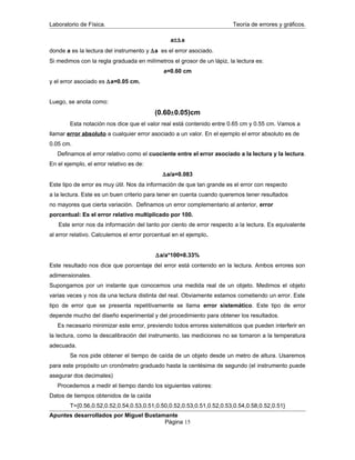 Laboratorio de Física. Teoría de errores y gráficos.
a±∆a
donde a es la lectura del instrumento y ∆a es el error asociado.
Si medimos con la regla graduada en milímetros el grosor de un lápiz, la lectura es:
a=0.60 cm
y el error asociado es ∆a=0.05 cm.
Luego, se anota como:
(0.60±0.05)cm
Esta notación nos dice que el valor real está contenido entre 0.65 cm y 0.55 cm. Vamos a
llamar error absoluto a cualquier error asociado a un valor. En el ejemplo el error absoluto es de
0.05 cm.
Definamos el error relativo como el cuociente entre el error asociado a la lectura y la lectura.
En el ejemplo, el error relativo es de:
∆a/a=0.083
Este tipo de error es muy útil. Nos da información de que tan grande es el error con respecto
a la lectura. Este es un buen criterio para tener en cuenta cuando queremos tener resultados
no mayores que cierta variación. Definamos un error complementario al anterior, error
porcentual: Es el error relativo multiplicado por 100.
Este error nos da información del tanto por ciento de error respecto a la lectura. Es equivalente
al error relativo. Calculemos el error porcentual en el ejemplo.
∆a/a*100=8.33%
Este resultado nos dice que porcentaje del error está contenido en la lectura. Ambos errores son
adimensionales.
Supongamos por un instante que conocemos una medida real de un objeto. Medimos el objeto
varias veces y nos da una lectura distinta del real. Obviamente estamos cometiendo un error. Este
tipo de error que se presenta repetitivamente se llama error sistemático. Este tipo de error
depende mucho del diseño experimental y del procedimiento para obtener los resultados.
Es necesario minimizar este error, previendo todos errores sistemáticos que pueden interferir en
la lectura, como la descalibración del instrumento, las mediciones no se tomaron a la temperatura
adecuada.
Se nos pide obtener el tiempo de caída de un objeto desde un metro de altura. Usaremos
para este propósito un cronómetro graduado hasta la centésima de segundo (el instrumento puede
asegurar dos decimales)
Procedemos a medir el tiempo dando los siguientes valores:
Datos de tiempos obtenidos de la caída
T={0.56,0.52,0.52,0.54,0.53,0.51,0.50,0.52,0.53,0.51,0.52,0.53,0.54,0.58,0.52,0.51}
Apuntes desarrollados por Miguel Bustamante
Página 15
 