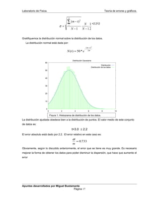 Laboratorio de Física. Teoría de errores y gráficos.
σ =
−
− −
∑( )m t
N
N
N
t
N
2
1 1
1
2
=2.212
Gratifiquemos la distribución normal sobre la distribución de los datos.
La distribución normal está dada por:
N t e
m t
( ) *
( )
=
−
−
50
2
2σ
0
10
20
30
40
50
60
0 2 4 6 8 10
Distribución Gaussiana
Distribución
Distribución de los datos
La distribución ajustada obedece bien a la distribución de puntos. El valor medio de este conjunto
de datos es:
t=3.0 ± 2.2
El error absoluto está dado por 2.2. El error relativo en este caso es:
σ
m
= 0 733.
Obviamente, según lo discutido anteriormente, el error que se tiene es muy grande. Es necesario
mejorar la forma de obtener los datos para poder disminuir la dispersión, que hace que aumente el
error
Apuntes desarrollados por Miguel Bustamante
Página 17
Figura 1. Histograma de distribución de los datos.
 