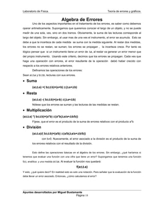 Laboratorio de Física. Teoría de errores y gráficos.
Algebra de Errores
Uno de los aspectos importantes en el tratamiento de los errores, es saber como debemos
operar aritmeticamente. Supongamos que queremos conocer el largo de un objeto, y no se puede
medir de una sola, ves, sino en dos tramos. Obviamente, la suma de las lecturas corresponde al
largo del objeto. Sin embargo, al usar mas de una ves el instrumento, el error se acumula. Esto se
debe a que la incerteza de cada medida se suma con la medida siguiente. Al restar dos medidas,
los errores no se restan, se suman; los errores se propagan , la incerteza crece. Por tanto es
ilógico pensar que si un instrumento tiene un error de ∆a, al restar va generar un error menor que
del propio instrumento. Usando este criterio, decimos que los errores se propagan. Cada ves que
haga una operación con errores, el error resultante de la operación debió haber crecido con
respecto a los errores relativos anteriores.
Definamos las operaciones de los errores:
Sean a±∆a y b±∆b, lecturas con sus errores.
• Suma
(a±∆a) +( b±∆b)=(a+b) ±(∆a+∆b)
• Resta
(a±∆a) -( b±∆b)=(a-b) ±(∆a+∆b)
Nótese que los errores se suman y las lecturas de las medidas se restan.
• Multiplicación
(a±∆a) *( b±∆b)=(a*b) ±(a*b(∆a/a+∆b/b))
Fíjese, que el error es el producto de la suma de errores relativos con el producto a*b
• División
(a±∆a)/( b±∆b)=(a/b) ±(a/b(∆a/a+∆b/b))
con b≠0. Nuevamente, el error asociado a la división es el producto de la suma de
los errores relativos con el resultado de la división.
Esto define las operaciones básicas en el álgebra de los errores. Sin embargo, ¿qué haríamos si
tenemos que evaluar una función con una cifra que tiene un error? Supongamos que tenemos una función
f(x), analítica y una medida a±∆a. Al evaluar la función nos quedará:
f(a±∆a)
Y esto, ¿qué quiere decir? En realidad esto es solo una notación. Para señalar que la evaluación de la función
debe llevar un error asociado. Entonces, ¿cómo calculamos el error?
Apuntes desarrollados por Miguel Bustamante
Página 18
 