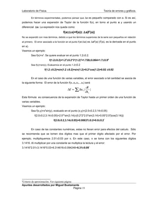 Laboratorio de Física. Teoría de errores y gráficos.
En términos experimentales, podemos pensar que ∆a es pequeño comparado con a. Si es así,
podemos hacer una expansión de Taylor de la función f(x), en torno al punto a y usando un
diferencial ∆a. La expresión nos queda como:
f(a±∆a)=f(a)± ∆a|f’(a)|
No se expandió con mas términos, debido a que los términos superiores de la serie son pequeños en relación
al primero. El error asociado a la función en el punto f(a±∆a) es ∆af’(a) (f’(a), es la derivada en el punto
en a).
Veamos un ejemplo:
Sea f(x)=x3
. Se quiere evaluar en el punto 1.2±0.2.
f(1.2±0.2)=1.23
±0.2*3*(1.2)2
=1.728±0.864=1.7±0.96
Sea f(x)=sin(x). Evaluemos en el punto 1.2±0.2
f(1.2 ±0.2)=sin(1.2 ±0.2)=sin(1.2)+0.2*cos(1.2)=0.02 ±0.02
En el caso de una función de varias variables, el error asociado a tal cantidad se asocia de
la siguiente forma: El error de la función f(x1,x2,x3,..,xn) será
∆ ∆f x
f
x
i
i
≈ ∑ | |
∂
∂
Esta fórmula es consecuencia de la expansión de Taylor hasta un primer orden de una función de
varias variables.
Veamos un ejemplo:
Sea f(x,y)=x2
sin(y), evaluado en el punto (x,y)=(2.0±0.2,3.14±0.05)
f(2.0±0.2,3.14±0.05)=2.02
*sin(3.14)±(0.2*2*2.0*sin(3.14)+0.05*2.02
|cos(3.14)|)
f(2.0±0.2,3.14±0.05)=0.00637±0.2=0.0±0.2*
En caso de las constantes numéricas, estas no llevan error para efectos del calculo. Sólo
se recomienda que se tomen dos dígitos mas que el primer dígito afectado por el error. Por
ejemplo, multipliquemos 2.01±0.03 por π. En este caso, π se toma con los siguientes dígitos
3.1416. Al multiplicar por una constante se multiplica la lectura y el error:
3.1416*2.01±3.1416*0.03=6.314616±0.094248=6.31±0.09*
6
Criterio de aproximación. Ver siguiente página
Apuntes desarrollados por Miguel Bustamante
Página 19
 
