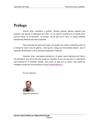 Laboratorio de Física. Teoría de errores y gráficos.
Prólogo
Querido lector, estudiante o profesor: Quisiera expresar algunas palabras para
presentar este apunte: El laboratorio de Física es una sección importante en el estudio de la
ciencias Físicas. En el laboratorio se prueban las las leyes de la Física, su validez mediante
experiencias diseñadas para tales propósitos.
Para comprobar las leyes de la Física, se necesita usar ciertas herramientas tanto en
el manejo de datos como de gráficos. Este apunte entrega las herramientas básicas para el
desarrollo del laboratorio y de un criterio de aceptación o refutación.
Estimado lector, este apunte pretende ser un aporte para el laboratorio de Física u
otro laboratorio, pero como toda obra puede ser mejorada. Es por eso que pido su colaboración
para perfeccionar el contenido, agregar, como quitar; al igual que su opinión. Esta puede ser
entregada a través del correo electrónico miguel.bustamante@uai.cl
Sin otro particular,
Miguel Bustamante S.
Apuntes desarrollados por Miguel Bustamante
Página 2
 