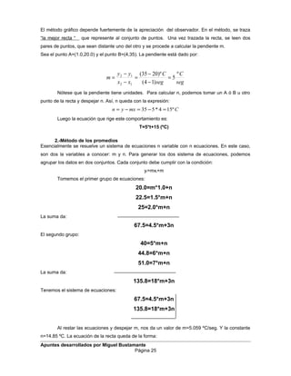 El método gráfico depende fuertemente de la apreciación del observador. En el método, se traza
“la mejor recta “ que represente al conjunto de puntos. Una vez trazada la recta, se leen dos
pares de puntos, que sean distante uno del otro y se procede a calcular la pendiente m.
Sea el punto A=(1.0,20.0) y el punto B=(4,35). La pendiente está dado por:
seg
C
seg
C
xx
yy
m
º
5
)14(
)º2035(
12
12
=
−
−
=
−
−
=
Nótese que la pendiente tiene unidades. Para calcular n, podemos tomar un A ó B u otro
punto de la recta y despejar n. Así, n queda con la expresión:
Cmxyn º154*535 =−=−=
Luego la ecuación que rige este comportamiento es:
T=5*t+15 (ºC)
2.-Método de los promedios
Esencialmente se resuelve un sistema de ecuaciones n variable con n ecuaciones. En este caso,
son dos la variables a conocer: m y n. Para generar los dos sistema de ecuaciones, podemos
agrupar los datos en dos conjuntos. Cada conjunto debe cumplir con la condición:
yi=mxi+m
Tomemos el primer grupo de ecuaciones:
20.0=m*1.0+n
22.5=1.5*m+n
25=2.0*m+n
La suma da:
67.5=4.5*m+3n
El segundo grupo:
40=5*m+n
44.8=6*m+n
51.0=7*m+n
La suma da:
135.8=18*m+3n
Tenemos el sistema de ecuaciones:
67.5=4.5*m+3n
135.8=18*m+3n
Al restar las ecuaciones y despejar m, nos da un valor de m=5.059 ºC/seg. Y la constante
n=14.85 ºC. La ecuación de la recta queda de la forma:
Apuntes desarrollados por Miguel Bustamante
Página 25
 