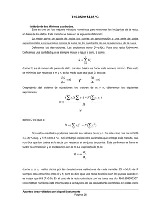 T=5.059t+14.85 ºC
Método de los Mínimos cuadrados.
Este es uno de los mejores métodos numéricos para encontrar las incógnitas de la recta,
en base de los datos. Este método se basa en la siguiente definición:
La mejor curva de ajuste de todas las curvas de aproximación a una serie de datos
experimentales es la que hace mínima la suma de los cuadrados de las desviaciones de la curva.
Definamos las desviaciones. Las anotamos como Di=yi-f(xi). Para una recta f(x)=mx+n.
Definamos una cantidad que es siempre mayor o igual a cero, S como:
∑=
=
N
i
iDS
0
2
donde N, es el número de pares de dato. La idea básica es hacer este número mínimo. Para esto
se minimiza con respecto a m y n, de tal modo que sea igual 0; esto es:
0=
∂
∂
m
S
y 0=
∂
∂
n
S
Despejando del sistema de ecuaciones los valores de m y n, obtenemos las siguientes
expresiones:
D
yxNyx
m i
ii
i
i
i
i ∑∑∑ −
=
)())((
y
donde D es igual a:
∑ ∑−=
i i
ii xNxD )()( 22
Con estos resultados podemos calcular los valores de m y n. En este caso nos da m=5.09
±.0.06 ºC/seg. y n=14.8±0.3 ºC. Sin embargo, existe otro parámetro que entrega este método, que
nos dice que tan buena es la recta con respecto al conjunto de puntos. Este parámetro se llama el
factor de correlación y lo anotaremos con la R. La expresión de R es:
y
x
mR
σ
σ
=
donde σx y σy están dados por las desviaciones estándares de cada variable. El módulo de R
siempre está contenido entre 0 y 1; pero se dice que una recta describe bien los puntos cuando R
es mayor que 0.9 (R>0.9). En el caso de la recta calculada con los datos nos dio: R=0.999595307.
Este método numérico está incorporado a la mayoría de las calculadoras científicas. En estas viene
Apuntes desarrollados por Miguel Bustamante
Página 26
 