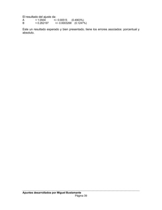 El resultado del ajuste da:
A = 1.0504 +/- 0.00515 (0.4903%)
B = 0.262197 +/- 0.0003268 (0.1247%)
Este un resultado esperado y bien presentado, tiene los errores asociados: porcentual y
absoluto.
Apuntes desarrollados por Miguel Bustamante
Página 39
 