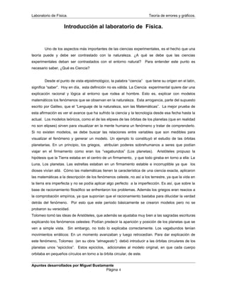 Laboratorio de Física. Teoría de errores y gráficos.
Introducción al laboratorio de Física.
Uno de los aspectos más importantes de las ciencias experimentales, es el hecho que una
teoría puede y debe ser contrastado con la naturaleza. ¿A qué se debe que las ciencias
experimentales deban ser contrastados con el entorno natural? Para entender este punto es
necesario saber, ¿Qué es Ciencia?
Desde el punto de vista etpistimológico, la palabra “ciencia” que tiene su origen en el latín,
significa “saber”. Hoy en día, esta definición no es válida. La Ciencia experimental quiere dar una
explicación racional y lógica al entorno que rodea al hombre. Esto es, explicar con modelos
matemáticos los fenómenos que se observan en la naturaleza. Esta arrogancia, parte del supuesto
escrito por Galileo, que el “Lenguaje de la naturaleza, son las Matemáticas”. La mejor prueba de
esta afirmación es ver el avance que ha sufrido la ciencia y la tecnología desde esa fecha hasta la
actual. Los modelos teóricos, como el de las elipses de las órbitas de los planetas (que en realidad
no son elipses) sirven para visualizar en la mente humana un fenómeno y tratar de comprenderlo.
Si no existen modelos, se debe buscar las relaciones entre variables que son medibles para
visualizar el fenómeno y generar un modelo. Un ejemplo lo constituyó el estudio de las órbitas
planetarias. En un principio, los griegos, atribuían poderes sobrehumanos a seres que podían
viajar en el firmamento como eran los “vagabundos” (Los planetas). Aristóteles propuso la
hipótesis que la Tierra estaba en el centro de un firmamento, y que todo giraba en torno a ella: La
Luna, Los planetas. Las estrellas estaban en un firmamento estable e incorruptible ya que los
dioses vivían allá. Cómo las matemáticas tienen la característica de una ciencia exacta, aplicaron
las matemáticas a la descripción de los fenómenos celeste, no así a los terrestre, ya que la vida en
la tierra era imperfecta y no se podía aplicar algo perfecto a la imperfección. Es así, que sobre la
base de racionamiento filosófico se enfrentaron los problemas. Además los griegos eran reacios a
la comprobación empírica, ya que suponían que el racionamiento bastaba para dilucidar la verdad
detrás del fenómeno. Por esto que este periodo básicamente se crearon modelos pero no se
probaron su veracidad.
Tolomeo tomó las ideas de Aristóteles, que además se ajustaba muy bien a las sagradas escrituras
explicando los fenómenos celestes: Podían predecir la aparición y posición de los planetas que se
ven a simple vista. Sin embargo, no todo lo explicaba correctamente. Los vagabundos tenían
movimientos erráticos: En un momento avanzaban y luego retrocedían. Para dar explicación de
este fenómeno, Tolomeo (en su obra “almagesto”) debió introducir a las órbitas circulares de los
planetas unos “epiciclos”. Estos epiciclos, adicionales al modelo original, en que cada cuerpo
orbitaba en pequeños círculos en torno a la órbita circular, de este.
Apuntes desarrollados por Miguel Bustamante
Página 4
 