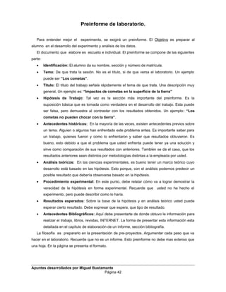 Preinforme de laboratorio.
Para entender mejor el experimento, se exigirá un preinforme. El Objetivo es preparar al
alumno en el desarrollo del experimento y análisis de los datos.
El documento que elabore es escueto e individual. El preinforme se compone de las siguientes
parte:
• Identificación: El alumno da su nombre, sección y número de matrícula.
• Tema: De que trata la sesión. No es el título, si de que versa el laboratorio. Un ejemplo
puede ser “Los cometas”.
• Título: El título del trabajo señala rápidamente el tema de que trata. Una descripción muy
general, Un ejemplo es: “Impactos de cometas en la superficie de la tierra”
• Hipótesis de Trabajo: Tal vez es la sección más importante del preinforme. Es la
suposición básica que es tomada como verdadera en el desarrollo del trabajo. Esta puede
ser falsa, pero demuestra al contrastar con los resultados obtenidos. Un ejemplo: “Los
cometas no pueden chocar con la tierra”.
• Antecedentes históricos: En la mayoría de las veces, existen antecedentes previos sobre
un tema. Alguien o algunos han enfrentado este problema antes. Es importante saber para
un trabajo, quienes fueron y como lo enfrentaron y saber que resultados obtuvieron. Es
bueno, esto debido a que el problema que usted enfrenta puede tener ya una solución y
sirve como comparación de sus resultados con anteriores. También se da el caso, que los
resultados anteriores sean distintos por metodologías distintas a la empleada por usted.
• Análisis teóricos: En las ciencias experimentales, es bueno tener un marco teórico cuyo
desarrollo está basado en las hipótesis. Esto porque, con el análisis podemos predecir un
posible resultado que debería observarse basado en la hipótesis.
• Procedimiento experimental: En este punto, debe relatar cómo va a lograr demostrar la
veracidad de la hipótesis en forma experimental. Recuerde que usted no ha hecho el
experimento, pero puede describir como lo haría.
• Resultados esperados: Sobre la base de la hipótesis y en análisis teórico usted puede
esperar cierto resultado. Debe expresar que espera, que tipo de resultado.
• Antecedentes Bibliográficos: Aquí debe presentarte de donde obtuvo la información para
realizar el trabajo, libros, revistas, INTERNET. La forma de presentar esta información esta
detallada en el capítulo de elaboración de un informe, sección bibliografía.
La filosofía es prepararlo en la presentación de pre-proyectos. Argumentar cada paso que va
hacer en el laboratorio. Recuerde que no es un informe. Esto preinforme no debe mas extenso que
una hoja. En la página se presenta el formato.
Apuntes desarrollados por Miguel Bustamante
Página 42
 