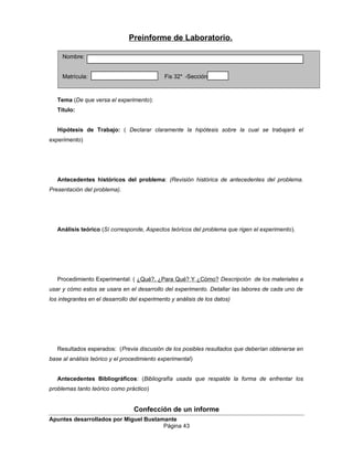 Preinforme de Laboratorio.
Tema (De que versa el experimento):
Título:
Hipótesis de Trabajo: ( Declarar claramente la hipótesis sobre la cual se trabajará el
experimento)
Antecedentes históricos del problema: (Revisión histórica de antecedentes del problema.
Presentación del problema).
Análisis teórico (Sí corresponde, Aspectos teóricos del problema que rigen el experimento).
Procedimiento Experimental: ( ¿Qué?, ¿Para Qué? Y ¿Cómo? Descripción de los materiales a
usar y cómo estos se usara en el desarrollo del experimento. Detallar las labores de cada uno de
los integrantes en el desarrollo del experimento y análisis de los datos)
Resultados esperados: (Previa discusión de los posibles resultados que deberían obtenerse en
base al análisis teórico y el procedimiento experimental)
Antecedentes Bibliográficos: (Bibliografía usada que respalde la forma de enfrentar los
problemas tanto teórico como práctico)
Confección de un informe
Apuntes desarrollados por Miguel Bustamante
Página 43
Nombre:
Matrícula: Fis 32* -Sección:
 