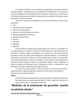 En el trabajo de laboratorio, una vez realizado los experimentos, es necesario informar los
resultados obtenidos. Esta información no va presentada en forma arbitraria, si no que existe un
orden de la presentación. Esta presentación debe ser ordenada, escueta y clara. Los informes no
son trabajo escritos extensos, pero deben revelar claridad en la exposición del problema, análisis
del problema y conclusiones de este.
Para tener un acuerdo de la presentación de los informes. Definiremos los puntos que se
deben poner:
• Título
• Autores (Direcciones, referencias)
• Resumen en ingles y español
• Introducción, tanto del problema como teórico
• Montaje y procedimiento experimental.
• Resultados experimentales.
• Discusión
• Conclusión
• Bibliografía.
• Apéndices
El informe debe ser confeccionado en papel tamaño carta, escrito en el computador, con
un margen izquierdo y un inferior de 3 cm/lado. Se usará doble espacio; el tipo de letra será Time
New Roman. Las figuras, tablas se identificarán con un número, que es del número correlativo.
Las tablas, el número en la parte superior seguido de un título de presentación. Los números que
identificarán las fórmulas se colocarán en el extremo derecho de las mismas y entre paréntesis.
Los números correspondiente a figuras se colocarán en la parte inferior de ellas seguido de un
comentario o título de la figura. En general las ilustraciones (gráficos, láminas, fotografías) no
deben ser pegados como pequeñas láminas intercaladas en el texto, o fotocopiados en hojas
separadas, sino quedar ubicadas dentro de la página que se cita.
En la hoja frontal, debe aparecer el Título, los Autores y los resúmenes (en español e
ingles) del trabajo. En páginas posteriores, se desarrollan los otros puntos. que se definirán.
Expliquemos mas en extenso cada punto.
Título:
El título del trabajo señala rápidamente el tema de que trata. Una descripción muy general.
Este debe ser escrito en letras negras de tamaño 18. Este no deber ser mas extenso, en
general, de tres líneas. Un ejemplo de un título sería:
“Medición de la aceleración de gravedad, usando
un péndulo simple.”
Apuntes desarrollados por Miguel Bustamante
Página 44
 
