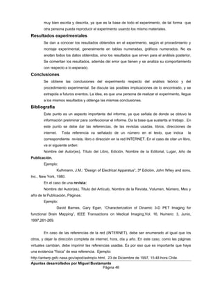 muy bien escrita y descrita, ya que es la base de todo el experimento, de tal forma que
otra persona pueda reproducir el experimento usando los mismo materiales.
Resultados experimentales
Se dan a conocer los resultados obtenidos en el experimento, según el procedimiento y
montaje experimental, generalmente en tablas numeradas, gráficos numerados. No es
anotan todos los datos obtenidos, sino los resultados que sirven para el análisis posterior.
Se comentan los resultados, además del error que tienen y se analiza su comportamiento
con respecto a lo esperado.
Conclusiones
Se obtiene las conclusiones del experimento respecto del análisis teórico y del
procedimiento experimental. Se discute las posibles implicaciones de lo encontrado, y se
extrapola a futuros eventos. La idea, es que una persona de realizar el experimento, llegue
a los mismos resultados y obtenga las mismas conclusiones.
Bibliografía
Este punto es un aspecto importante del informe, ya que señala de donde se obtuvo la
información preliminar para confeccionar el informe. Da la base que sustenta el trabajo. En
este punto se debe dar las referencias, de las revistas usadas, libros, direcciones de
internet. Toda referencia va señalado de un número en el texto, que indica la
correspondiente revista, libro o dirección en la red INTERNET. En el caso de citar un libro,
va el siguiente orden:
Nombre del Autor(es), Título del Libro, Edición, Nombre de la Editorial, Lugar, Año de
Publicación.
Ejemplo:
Kulhmann, J.M.: “Design of Electrical Apparatus”, 3º Edición, John Wiley and sons,
Inc., New York, 1980.
En el caso de una revista:
Nombre del Autor(es), Título del Artículo, Nombre de la Revista, Volumen, Número, Mes y
año de la Publicación, Páginas.
Ejemplo:
David Barnes, Gary Egan, “Characterization of Dinamic 3-D PET Imaging for
functional Brain Mapping”, IEEE Transactions on Medical Imaging,Vol. 16, Numero: 3, Junio,
1997,261-269.
En caso de las referencias de la red (INTERNET), debe ser enumerado al igual que los
otros, y dejar la dirección completa de internet, hora, día y año. En este caso, como las páginas
virtuales cambian, debe imprimir las referencias usadas. Es por eso que es importante que haya
una evidencia “física” de esa referencia. Ejemplo:
http://antwrp.gsfc.nasa.gov/apod/astropix.html, 23 de Diciembre de 1997, 15:48 hora Chile.
Apuntes desarrollados por Miguel Bustamante
Página 46
 