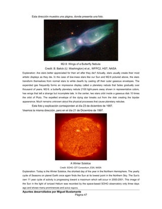 Esta dirección muestra una página, donde presenta una foto.
M2-9: Wings of a Butterfly Nebula
Credit: B. Balick (U. Washington) et al., WFPC2, HST, NASA
Explanation: Are stars better appreciated for their art after they die? Actually, stars usually create their most
artistic displays as they die. In the case of low-mass stars like our Sun and M2-9 pictured above, the stars
transform themselves from normal stars to white dwarfs by casting off their outer gaseous envelopes. The
expended gas frequently forms an impressive display called a planetary nebula that fades gradually over
thousand of years. M2-9, a butterfly planetary nebula 2100 light-years away shown in representative colors,
has wings that tell a strange but incomplete tale. In the center, two stars orbit inside a gaseous disk 10 times
the orbit of Pluto. The expelled envelope of the dying star breaks out from the disk creating the bipolar
appearance. Much remains unknown about the physical processes that cause planetary nebulae.
Esta foto y explicación corresponden al día 23 de diciembre de 1997.
Veamos la misma dirección, pero en el día 21 de Diciembre de 1997.
A Winter Solstice
Credit: SOHO- EIT Consortium, ESA, NASA
Explanation: Today is the Winter Solstice, the shortest day of the year in the Northern Hemisphere. The yearly
cycle of Seasons on planet Earth once again finds the Sun at its lowest point in the Northern Sky. The Sun's
own 11 year cycle of activity is progressing toward a maximum which will occur in 2000-2001. This image of
the Sun in the light of ionized Helium was recorded by the space-based SOHO observatory only three days
ago and shows many prominences and active regions.
Apuntes desarrollados por Miguel Bustamante
Página 47
 