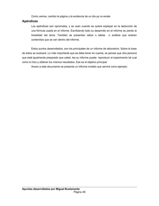 Como vemos, cambio la página y la evidencia de un día ya no existe.
Apéndices
Los apéndices son opcionales, y se usan cuando se quiere explayar en la deducción de
una fórmula usada en el informe. Escribiendo todo su desarrollo en el informe se pierde la
linealidad del tema. También se presentan datos o tablas o análisis que aclaren
contenidos que se van dentro del informe.
Estos puntos desarrollados, son los principales de un informe de laboratorio. Sobre la base
de estos se evaluará. Lo más importante que se debe tener en cuenta, es pensar que otra persona
que está igualmente preparado que usted, lea su informe pueda reproducir el experimento tal cual
como lo hizo y obtener los mismos resultados. Ese es el objetivo principal.
Anexo a este documento se presenta un informe modelo que servirá como ejemplo.
Apuntes desarrollados por Miguel Bustamante
Página 48
 