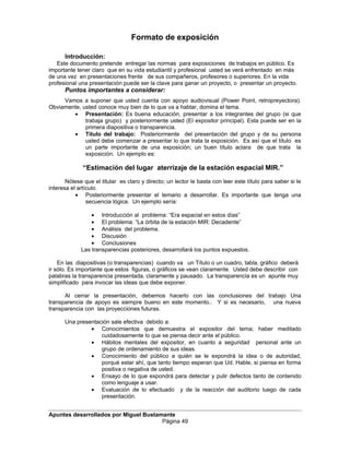 Formato de exposición
Introducción:
Este documento pretende entregar las normas para exposiciones de trabajos en público. Es
importante tener claro que en su vida estudiantil y profesional usted se verá enfrentado en más
de una vez en presentaciones frente de sus compañeros, profesores o superiores. En la vida
profesional una presentación puede ser la clave para ganar un proyecto, o presentar un proyecto.
Puntos importantes a considerar:
Vamos a suponer que usted cuenta con apoyo audiovisual (Power Point, retropreyectora).
Obviamente, usted conoce muy bien de lo que va a hablar, domina el tema.
• Presentación: Es buena educación, presentar a los integrantes del grupo (si que
trabaja grupo) y posteriormente usted (El expositor principal). Esta puede ser en la
primera diapositiva o transparencia.
• Título del trabajo: Posteriormente del presentación del grupo y de su persona
usted debe comenzar a presentar lo que trata la exposición. Es así que el título es
un parte importante de una exposición; un buen título aclara de que trata la
exposición. Un ejemplo es:
“Estimación del lugar aterrizaje de la estación espacial MIR.”
Nótese que el titular es claro y directo; un lector le basta con leer este título para saber si le
interesa el artículo.
• Posteriormente presentar el temario a desarrollar. Es importante que tenga una
secuencia lógica. Un ejemplo sería:
• Introducción al problema: “Era espacial en estos días”
• El problema: “La órbita de la estación MIR: Decadente”
• Análisis del problema.
• Discusión
• Conclusiones
Las transparencias posteriores, desarrollará los puntos expuestos.
En las diapositivas (o transparencias) cuando va un Título o un cuadro, tabla, gráfico deberá
ir sólo. Es importante que estos figuras, o gráficos se vean claramente. Usted debe describir con
palabras la transparencia presentada, claramente y pausado. La transparencia es un apunte muy
simplificado para invocar las ideas que debe exponer.
Al cerrar la presentación, debemos hacerlo con las conclusiones del trabajo Una
transparencia de apoyo es siempre bueno en este momento.. Y si es necesario, una nueva
transparencia con las proyecciones futuras.
Una presentación sale efectiva debido a:
• Conocimientos que demuestra el expositor del tema; haber meditado
cuidadosamente lo que se piensa decir ante el público.
• Hábitos mentales del expositor, en cuanto a seguridad personal ante un
grupo de ordenamiento de sus ideas.
• Conocimiento del público a quién se le expondrá la idea o de autoridad,
porqué estar ahí, que tanto tiempo esperan que Ud. Hable, si piensa en forma
positiva o negativa de usted.
• Ensayo de lo que expondrá para detectar y pulir defectos tanto de contenido
como lenguaje a usar.
• Evaluación de lo efectuado y de la reacción del auditorio luego de cada
presentación.
Apuntes desarrollados por Miguel Bustamante
Página 49
 
