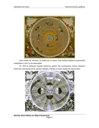 Laboratorio de Física. Teoría de errores y gráficos.
Este modelo de “Universo” se aceptó por un tiempo. Este modelo satisfacía requerimiento
matemáticos y pero no los observables.
En 1543 el astrónomo Nicolás Copérnico publicó “De revolutionibus orbium celestium”
(Sobre las revoluciones de los cuerpos celestes). Planteó un nuevo modelo de sistema solar.
Apuntes desarrollados por Miguel Bustamante
Página 5
 