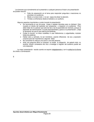 Los temores que normalmente se le presentan a cualquier persona al hacer una presentación
se pueden resumir:
• Falta de preparación en el tema para responder preguntas o reacciones no
previstas e la audiencia.
• Miedo a no tener éxito o no ser capaz de atraer la atención.
• Timidez a enfrentarse desde el estrado a un auditorio.
Algunos aspectos importantes a cuidar durante la presentación:
• Se recomienda el uso de guías (hojas o tarjetas discretas para no distraer). Esto
muestra el interés del expositor por prepararse y respecto a la audiencia. Pero
debe tratar de no parecer que solo las lee o las ha aprendido de memoria, porque al
depender de memorización le quita espontaneidad y gracia a la presentación y deja
la sensación de que lo que trata es de exhibirse.
• Cuidar la dicción: no tener muletillas ni usar folklorismos o vulgaridades; modular
todas las palabras.
• Hablar claro y calmado; no ser monótono, usando inflexiones de vez y expresión
corporal para dar importancia a algunas ideas
• No concentrar la vista en una zona o una sola persona.
• Ante una pregunta difícil no turbarse: no existe la obligación de saberlo todo; no
eludirla: ofrecer contestarla otro día o investigar si alguien del auditorio puede ser
una respuesta.
La mejor presentación resulta cuando se expone relajadamente y con la actitud en la forme
de charla o conversación.
3
Apuntes desarrollados por Miguel Bustamante
Página 50
 