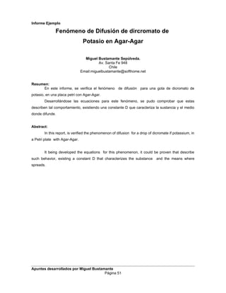 Informe Ejemplo
Fenómeno de Difusión de dircromato de
Potasio en Agar-Agar
Miguel Bustamante Sepúlveda.
Av. Santa Fe 948
Chile
Email:miguelbustamante@softhome.net
Resumen:
En este informe, se verifica el fenómeno de difusión para una gota de dicromato de
potasio, en una placa petri con Agar-Agar.
Desarrollándose las ecuaciones para este fenómeno, se pudo comprobar que estas
describen tal comportamiento, existiendo una constante D que caracteriza la sustancia y el medio
donde difunde.
Abstract:
In this report, is verified the phenomenon of difusion for a drop of dicromate if potassium, in
a Petri plate with Agar-Agar.
It being developed the equations for this phenomenon, it could be proven that describe
such behavior, existing a constant D that characterizes the substance and the means where
spreads.
Apuntes desarrollados por Miguel Bustamante
Página 51
 
