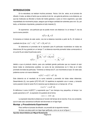 INTRODUCCION
En la naturaleza, se realizan muchos procesos físicos. Uno de estos, es el proceso de
difusión. A este, se debe el hecho que se sienta el olor de una gota de perfume a una distancia, ya
que las moléculas se difunden a través del medio gaseoso; o para un micro organismo, que está
imposibilitado de movimiento propio, asegura que le llegue cantidad de nutrientes para vivir. Es, por
tanto, un fenómeno importante y presente en todo instante [1].
Sí suponemos una partícula que se puede mover una distancia δ e un tiempo T, nos da
que la nueva posición:
δ

+= 0)( RTr
Si tomamos el módulo de este vector, nos da la distancia recorrida a partir de R0. El módulo al
cuadrado de r(t) es δδ

•++= 0
22
0
2
2)( RRtr (1)
Si obtenemos el promedio de la expresión para N partículas moviéndose en todas las
direcciones (N muy grande) en un tiempo T, la distancia recorrida promedio todas comenzando el
en punto R0 por estas N partículas sería:
( ) 22
0
0
22
0 2
)( δ
δδ
+=
•++
=
∑
R
N
RR
Tr
N
i


debido a que el producto interno, para una cantidad grande partículas que se mueven al azar
tienen todas la orientaciones posibles. La suma de las orientaciones es 0. Este es el radio
promedio de todas las partículas. Tomemos un tiempo de 2T, con movimiento al azar. En este caso
podemos sumar a la nueva distancia.
222
)()2( δ+= TrTr (2)
Esta distancia es el resultado de la suma vectorial y promedio de todas estas distancias.
Desarrollando (2), nos queda r(2T)2
=R2
0+2δ2
. Si repetimos la expresión una m veces, y tomando
como posición inicial el vector R0=0, tenemos que la distancia en un tiempo de mT es:
22
)( δmmTr = (3)
Si definimos δ como δ=(2DT)0.5
y suponiendo que T son tiempos muy pequeños, el tiempo t se
puede aproximar a mT , la expresión (3) quedaría de la forma:
Dttr 2)( = (4)
La expresión describe la distancia en función del tiempo de la mancha. D es una constante,
que en este caso caracteriza la difusión del dicromato en el Agar-Agar.
Montaje y Procedimiento Experimental
Para verificar el proceso de difusión, se procedió de la siguiente manera:
Se tiene una placa petri con Agar-Agar gelificada, como se ve en la figura 1
Apuntes desarrollados por Miguel Bustamante
Página 52
 
