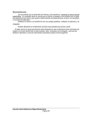 Recomendaciones:
Se recomienda que el desarrollo del informe y del preinforme, comience el mismo día del
experimento. Es necesario tener en mente que el informe va dirigido a una persona que no sabe
que experiencia han hecho, pero puede y debe entender las bases teóricas, el cómo, los resultados
y conclusiones obtenidas.
Redacte el informe y el preinforme con sus propias palabras, cuidando la redacción y la
ortografía.
Existen delantales en el laboratorio de física, para aquellos que quieran usarlo.
Si algún alumno (o grupo de alumnos) está interesado en usar el laboratorio fuera del horario de
clases y un horario donde este no esté ocupado, debe contactase con encargado para que les
facilite el laboratorio, como los instrumentos requeridos y llenar la forma siguiente:
Apuntes desarrollados por Miguel Bustamante
Página 55
 