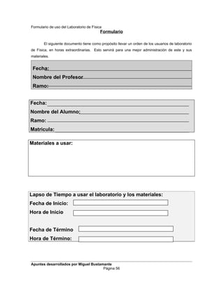 Formulario de uso del Laboratorio de Física
Formulario
El siguiente documento tiene como propósito llevar un orden de los usuarios de laboratorio
de Física, en horas extraordinarias. Esto servirá para una mejor administración de este y sus
materiales.
Fecha:
Nombre del Profesor
Ramo:
Fecha:
Nombre del Alumno:
Ramo:
Matricula:
Materiales a usar:
Lapso de Tiempo a usar el laboratorio y los materiales:
Fecha de Inicio:
Hora de Inicio
Fecha de Término
Hora de Término:
Apuntes desarrollados por Miguel Bustamante
Página 56
 