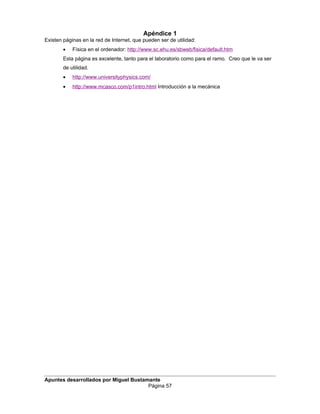 Apéndice 1
Existen páginas en la red de Internet, que pueden ser de utilidad:
• Física en el ordenador: http://www.sc.ehu.es/sbweb/fisica/default.htm
Esta página es excelente, tanto para el laboratorio como para el ramo. Creo que le va ser
de utilidad.
• http://www.universityphysics.com/
• http://www.mcasco.com/p1intro.html Introducción a la mecánica
Apuntes desarrollados por Miguel Bustamante
Página 57
 