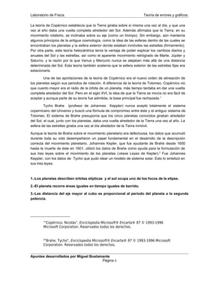 Laboratorio de Física. Teoría de errores y gráficos.
La teoría de Copérnico establecía que la Tierra giraba sobre sí misma una vez al día, y que una
vez al año daba una vuelta completa alrededor del Sol. Además afirmaba que la Tierra, en su
movimiento rotatorio, se inclinaba sobre su eje (como un trompo). Sin embargo, aún mantenía
algunos principios de la antigua cosmología, como la idea de las esferas dentro de las cuales se
encontraban los planetas y la esfera exterior donde estaban inmóviles las estrellas (firmamento).
Por otra parte, esta teoría heliocéntrica tenía la ventaja de poder explicar los cambios diarios y
anuales del Sol y las estrellas, así como el aparente movimiento retrógrado de Marte, Júpiter y
Saturno, y la razón por la que Venus y Mercurio nunca se alejaban más allá de una distancia
determinada del Sol. Esta teoría también sostenía que la esfera exterior de las estrellas fijas era
estacionaria.
Una de las aportaciones de la teoría de Copérnico era el nuevo orden de alineación de
los planetas según sus periodos de rotación. A diferencia de la teoría de Tolomeo, Copérnico vio
que cuanto mayor era el radio de la órbita de un planeta, más tiempo tardaba en dar una vuelta
completa alrededor del Sol. Pero en el siglo XVI, la idea de que la Tierra se movía no era fácil de
aceptar y aunque parte de su teoría fue admitida, la base principal fue rechazada.1
Tycho Brahe (profesor de Johannes Keppler) nunca aceptó totalmente el sistema
copernicano del Universo y buscó una fórmula de compromiso entre éste y el antiguo sistema de
Tolomeo. El sistema de Brahe presuponía que los cinco planetas conocidos giraban alrededor
del Sol, el cual, junto con los planetas, daba una vuelta alrededor de la Tierra una vez al año. La
esfera de las estrellas giraba una vez al día alrededor de la Tierra inmóvil.
Aunque la teoría de Brahe sobre el movimiento planetario era defectuosa, los datos que acumuló
durante toda su vida desempeñaron un papel fundamental en el desarrollo de la descripción
correcta del movimiento planetario. Johannes Kepler, que fue ayudante de Brahe desde 1600
hasta la muerte de éste en 1601, utilizó los datos de Brahe como ayuda para la formulación de
sus tres leyes sobre el movimiento de los planetas (véase Leyes de Kepler).2
Fue Johannes
Keppler, con los datos de Tycho que pudo idear un modelo de sistema solar. Esto lo sintetizó en
sus tres leyes:
1.-Los planetas describen órbitas elípticas y el sol ocupa uno de los focos de la elipse.
2.-El planeta recorre áreas iguales en tiempo iguales de barrido.
3.-Las distancia del eje mayor al cubo es proporcional al periodo del planeta a la segunda
potencia.
1
"Copérnico, Nicolás", Enciclopedia Microsoft® Encarta® 97 © 1993-1996
Microsoft Corporation. Reservados todos los derechos.
2
"Brahe, Tycho", Enciclopedia Microsoft® Encarta® 97 © 1993-1996 Microsoft
Corporation. Reservados todos los derechos.
Apuntes desarrollados por Miguel Bustamante
Página 6
 