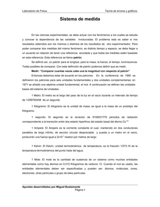 Laboratorio de Física. Teoría de errores y gráficos.
Sistema de medida
En las ciencias experimentales, se debe actuar con los fenómenos a los cuales se estudia
y conocer la dependencia de las variables involucradas. El problema está es saber si mis
resultados obtenidos son los mismos o distintos de los resultados de otro experimentador. Para
poder comparar dos medidas del mismo fenómeno, es distinto tiempo y espacio, se debe llegar a
un acuerdo en relación de tener una referencia acordada y que todas las medidas estén basadas
en esta referencia. Esta referencia se llama patrón.
Se definió así, un patrón para la longitud, para la masa, la fuerza, el tiempo, luminiscencia.
Todas posibles de comparar. Con esta definición de patrón podemos definir que es medir.
Medir: “Comparar cuantas veces cabe una la magnitud con respecto al patrón”
Entonces debemos estar de acuerdo en los patrones. En la conferencia de 1960 se
definieron los patrones para seis unidades fundamentales y dos unidades complementarias; en
1971 se añadió una séptima unidad fundamental, el mol. A continuación se definen las unidades
bases del sistema de Unidades:
1 Metro: El metro es el largo del paso de la luz en el vacío durante un intervalo de tiempo
de 1/299792458 de un segundo
1 Kilogramo: El kilogramo es la unidad de masa; es igual a la masa de un prototipo del
Kilogramo.
1 segundo: El segundo es la duración de 9192631770 periodos de radiación
correspondiente a la transición entre dos estado hiperfinos del estado basal del átomo Cs133
1 Ampere: El Ampere es la corriente constante el cual, mantenido en dos conductores
paralelos de largo infinito, de sección circular despreciable y puesta a un metro en el vacío,
producirán una fuerza igual a 2x10-7
newton por metros de largo
1 Kelvin: El Kelvin, unidad termodinámica de temperatura, es la fracción 1/273.16 de la
temperatura termodinámica del punto triple del agua.
1 Mole: El mole es la cantidad de sustancia de un sistema como muchas entidades
elementales como hay átomos en 0.012 Kilogramos de carbono 12. Cuando el mol es usado, las
entidades elementales deben ser especificadas y pueden ser: átomos, moléculas, iones,
electrones, otras partículas o grupo de tales partículas.
Apuntes desarrollados por Miguel Bustamante
Página 9
 