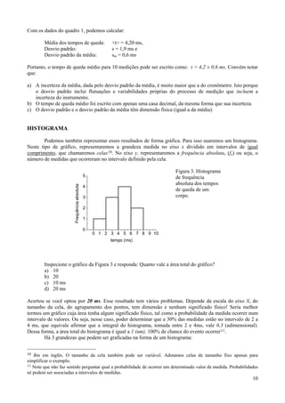 Com os dados do quadro 1, podemos calcular:

        Média dos tempos de queda:                      <t> = 4,20 ms,
        Desvio padrão:                                  s = 1,9 ms e
        Desvio padrão da média:                         sm = 0,6 ms

Portanto, o tempo de queda médio para 10 medições pode ser escrito como: t = 4,2 ± 0,6 ms. Convém notar
que:

a) A incerteza da média, dada pelo desvio padrão da média, é muito maior que a do cronômetro. Isto porque
   o desvio padrão inclui flutuações e variabilidades próprias do processo de medição que incluem a
   incerteza do instrumento.
b) O tempo de queda médio foi escrito com apenas uma casa decimal, da mesma forma que sua incerteza.
c) O desvio padrão e o desvio padrão da média têm dimensão física (igual a da média).


HISTOGRAMA

        Podemos também representar esses resultados de forma gráfica. Para isso usaremos um histograma.
Neste tipo de gráfico, representaremos a grandeza medida no eixo x dividido em intervalos de igual
comprimento, que chamaremos celas 10. No eixo y, representaremos a frequência absoluta, (fa) ou seja, o
número de medidas que ocorreram no intervalo definido pela cela.

                                                                           Figura 3. Histograma
                                              5                            de frequência
                                                                           absoluta dos tempos
                        Frequência absoluta




                                              4
                                                                           de queda de um
                                              3                            corpo.

                                              2

                                              1

                                              0
                                                  0 1 2 3 4 5 6 7 8 9 10
                                                        tempo (ms)




        Inspecione o gráfico da Figura 3 e responda: Quanto vale a área total do gráfico?
        a) 10
        b) 20
        c) 10 ms
        d) 20 ms

Acertou se você optou por 20 ms. Esse resultado tem vários problemas. Depende da escala do eixo X, do
tamanho da cela, do agrupamento dos pontos, tem dimensão e nenhum significado físico! Seria melhor
termos um gráfico cuja área tenha algum significado físico, tal como a probabilidade da medida ocorrer num
intervalo de valores. Ou seja, nesse caso, poder determinar que a 30% das medidas estão no intervalo de 2 a
4 ms, que equivale afirmar que a integral do histograma, tomada entre 2 e 4ms, vale 0,3 (adimensional).
Dessa forma, a área total do histograma é igual a 1 (um), 100% de chance do evento ocorrer 11.
        Há 3 grandezas que podem ser graficadas na forma de um histograma:


10 Bin em inglês. O tamanho da cela também pode ser variável. Adotamos celas de tamanho fixo apenas para
simplificar o exemplo.
11 Note que não faz sentido perguntar qual a probabilidade de ocorrer um determinado valor de medida. Probabilidades
só podem ser associadas a intervalos de medidas.
                                                                                                                 10
 