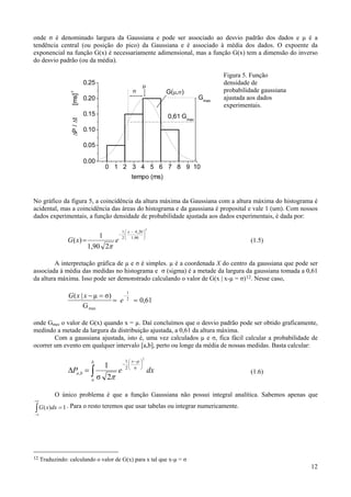 onde σ é denominado largura da Gaussiana e pode ser associado ao desvio padrão dos dados e µ é a
tendência central (ou posição do pico) da Gaussiana e é associado à média dos dados. O expoente da
exponencial na função G(x) é necessariamente adimensional, mas a função G(x) tem a dimensão do inverso
do desvio padrão (ou da média).

                                                                                         Figura 5. Função
                            0.25                             μ                           densidade de
                                                     σ                G(μ,σ)             probabilidade gaussiana
                  -1
                   [ms]


                            0.20                                                  Gmax   ajustada aos dados
                                                                                         experimentais.
                            0.15                                      0,61 Gmax
                  ΔP / Δt




                            0.10

                            0.05

                            0.00
                                       0 1 2 3 4 5 6 7 8 9 10
                                                     tempo (ms)


No gráfico da figura 5, a coincidência da altura máxima da Gaussiana com a altura máxima do histograma é
acidental, mas a coincidência das áreas do histograma e da gaussiana é proposital e vale 1 (um). Com nossos
dados experimentais, a função densidade de probabilidade ajustada aos dados experimentais, é dada por:
                                                                 2
                                              1 ⎛ x − 4 , 20 ⎞
                                   1         − ⎜
                                              2 ⎜ 1,90 ⎟
                                                             ⎟
                G ( x) =                 e      ⎝            ⎠
                                                                                                   (1.5)
                             1,90 2π

         A interpretação gráfica de µ e σ é simples. µ é a coordenada X do centro da gaussiana que pode ser
associada à média das medidas no histograma e σ (sigma) é a metade da largura da gaussiana tomada a 0,61
da altura máxima. Isso pode ser demonstrado calculando o valor de G(x | x-µ = σ) 12. Nesse caso,

                                                 1
                G ( x | x − μ = σ)    −
                                   = e 2 = 0,61
                       G max

onde Gmax o valor de G(x) quando x = µ. Daí concluímos que o desvio padrão pode ser obtido graficamente,
medindo a metade da largura da distribuição ajustada, a 0,61 da altura máxima.
        Com a gaussiana ajustada, isto é, uma vez calculados µ e σ, fica fácil calcular a probabilidade de
ocorrer um evento em qualquer intervalo [a,b], perto ou longe da média de nossas medidas. Basta calcular:
                                                             2
                              b                  1 ⎛ x−μ ⎞
                             1   − ⎜                     ⎟
                ΔPa ,b = ∫      e 2⎝                  σ ⎠
                                                                 dx                                (1.6)
                         a σ 2π


           O único problema é que a função Gaussiana não possui integral analítica. Sabemos apenas que
+∞

∫ G ( x)dx = 1 . Para o resto teremos que usar tabelas ou integrar numericamente.
−∞




12   Traduzindo: calculando o valor de G(x) para x tal que x-µ = σ
                                                                                                                   12
 