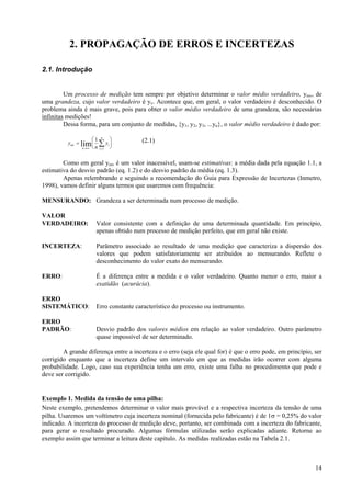 2. PROPAGAÇÃO DE ERROS E INCERTEZAS

2.1. Introdução


         Um processo de medição tem sempre por objetivo determinar o valor médio verdadeiro, ymv, de
uma grandeza, cujo valor verdadeiro é yv. Acontece que, em geral, o valor verdadeiro é desconhecido. O
problema ainda é mais grave, pois para obter o valor médio verdadeiro de uma grandeza, são necessárias
infinitas medições!
         Dessa forma, para um conjunto de medidas, {y1, y2, y3, ...yn}, o valor médio verdadeiro é dado por:

                      ⎛1 n ⎞             (2.1)
          ymv = lim ⎜ ∑ yi ⎟
                 n →∞ ⎝ n i =1 ⎠

        Como em geral ymv é um valor inacessível, usam-se estimativas: a média dada pela equação 1.1, a
estimativa do desvio padrão (eq. 1.2) e do desvio padrão da média (eq. 1.3).
        Apenas relembrando e seguindo a recomendação do Guia para Expressão de Incertezas (Inmetro,
1998), vamos definir alguns termos que usaremos com frequência:

MENSURANDO: Grandeza a ser determinada num processo de medição.

VALOR
VERDADEIRO:             Valor consistente com a definição de uma determinada quantidade. Em princípio,
                        apenas obtido num processo de medição perfeito, que em geral não existe.

INCERTEZA:              Parâmetro associado ao resultado de uma medição que caracteriza a dispersão dos
                        valores que podem satisfatoriamente ser atribuidos ao mensurando. Reflete o
                        desconhecimento do valor exato do mensurando.

ERRO:                   É a diferença entre a medida e o valor verdadeiro. Quanto menor o erro, maior a
                        exatidão (acurácia).

ERRO
SISTEMÁTICO:            Erro constante característico do processo ou instrumento.

ERRO
PADRÃO:                 Desvio padrão dos valores médios em relação ao valor verdadeiro. Outro parâmetro
                        quase impossível de ser determinado.

        A grande diferença entre a incerteza e o erro (seja ele qual for) é que o erro pode, em princípio, ser
corrigido enquanto que a incerteza define um intervalo em que as medidas irão ocorrer com alguma
probabilidade. Logo, caso sua experiência tenha um erro, existe uma falha no procedimento que pode e
deve ser corrigido.


Exemplo 1. Medida da tensão de uma pilha:
Neste exemplo, pretendemos determinar o valor mais provável e a respectiva incerteza da tensão de uma
pilha. Usaremos um voltímetro cuja incerteza nominal (fornecida pelo fabricante) é de 1σ = 0,25% do valor
indicado. A incerteza do processo de medição deve, portanto, ser combinada com a incerteza do fabricante,
para gerar o resultado procurado. Algumas fórmulas utilizadas serão explicadas adiante. Retorne ao
exemplo assim que terminar a leitura deste capítulo. As medidas realizadas estão na Tabela 2.1.



                                                                                                           14
 