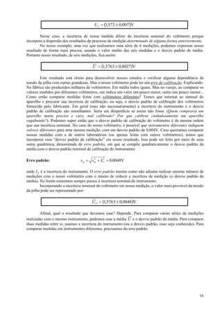 U 1 = (1,572 ± 0,007 )V

        Nesse caso, a incerteza de nossa medida difere da incerteza nominal do voltímetro porque
incorpora a dispersão dos resultados dp processo de medição determinado de alguma forma anteriormente.
        No nosso exemplo, uma vez que realizamos uma série de 6 medições, podemos expressar nosso
resultado de forma mais precisa, usando o valor médio das seis medidas e o desvio padrão da média.
Portanto nosso resultado, de seis medições, fica assim:

                                      U = (1,5763 ± 0,0027 )V

        Este resultado está ótimo para desenvolver nossos estudos e verificar alguma dependência da
tensão da pilha com outras grandezas. Mas o nosso voltímetro pode ter um erro de calibração. Explicando:
Na fábrica são produzidos milhares de voltímetros. Em média todos iguais. Mas no varejo, ao comparar os
valores medidos por diferentes voltímetros, um indica um valor um pouco maior, outro um pouco menor...
Como então comparar medidas feitas com voltímetros diferentes? Temos que retornar ao manual do
aparelho e procurar sua incerteza de calibração, ou seja, o desvio padrão de calibração dos voltímetros
fornecido pelo fabricante. Em geral (mas não necessariamente) a incerteza do instrumento e o desvio
padrão de calibração são semelhantes. Seria um desperdício se assim não fosse. (Quem compraria um
aparelho muito preciso e caro, mal calibrado? Por que calibrar cuidadosamente um aparelho
vagabundo?). Podemos supor então que o desvio padrão de calibração do voltímetro é da mesma ordem
que sua incerteza nominal. No caso do nosso voltímetro, é possível que instrumentos diferentes indiquem
valores diferentes para uma mesma medição, com um desvio padrão de 0,004V. Caso queiramos comparar
nossas medidas com a de outros laboratórios (ou apenas feitas com outros voltímetros), temos que
incorporar esse “desvio padrão de calibração” em nosso resultado. Isso pode ser feito por meio de uma
soma quadrática, denominada de erro padrão, em que se compõe quadraticamente o desvio padrão da
média com o desvio padrão nominal de calibração do instrumento:

Erro padrão:                   s p = s m + L2 = 0,0048V
                                       2
                                            r


onde Ly é a incerteza do instrumento. O erro padrão mostra como não adianta realizar enorme número de
medições com o nosso voltímetro com o intuito de reduzir a incerteza da medição (o desvio padrão da
média). No limite estaremos sempre presos à incerteza nominal do instrumento.
        Incorporando a incerteza nominal do voltímetro em nossa medição, o valor mais provável da tensão
da pilha pode ser representado por:

                                      U P = (1,5763 ± 0,0048)V

        Afinal, qual o resultado que devemos usar? Depende. Para comparar várias séries de medições
realizadas com o mesmo instrumento, podemos usar a média U e o desvio padrão da média. Para comparar
duas medidas entre si, usamos a incerteza do instrumento (ou o desvio padrão, caso seja conhecido). Para
comparar medidas em instrumentos diferentes, precisamos do erro padrão.




                                                                                                     16
 