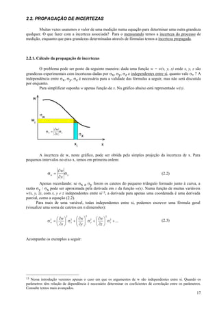 2.2. PROPAGAÇÃO DE INCERTEZAS

       Muitas vezes usaremos o valor de uma medição numa equação para determinar uma outra grandeza
qualquer. O que fazer com a incerteza associada? Para o mensurando temos a incerteza do processo de
medição, enquanto que para grandezas determinadas através de fórmulas temos a incerteza propagada.



2.2.1. Cálculo da propagação de incertezas

       O problema pode ser posto da seguinte maneira: dada uma função w = w(x, y, z) onde x, y, z são
grandezas experimentais com incertezas dadas por σx, σy, σz e independentes entre si, quanto vale σw ? A
independência entre σx, σy, σz é necessária para a validade das fórmulas a seguir, mas não será discutida
por enquanto.
       Para simplificar suponha w apenas função de x. No gráfico abaixo está representado w(x).

     w


             σw
     w
         i
                         ∂w
                  σw =      σ
                         ∂x x            σx

                                    xi             x

       A incerteza de w, neste gráfico, pode ser obtida pela simples projeção da incerteza de x. Para
pequenos intervalos no eixo x, temos em primeira ordem:

                          ∂w
                   σw =      σx                                                       (2.2)
                          ∂x
         Apenas recordando: se σx e σy forem os catetos do pequeno triângulo formado junto à curva, a
razão σy / σx pode ser aproximada pela derivada em x da função w(x). Numa função de muitas variáveis
w(x, y, z), com x, y e z independentes entre si 13, a derivada para apenas uma coordenada é uma derivada
parcial, como a equação (2.2).
      Para mais de uma variável, todas independentes entre si, podemos escrever uma fórmula geral
(visualize uma soma de catetos em n dimensões):

                                2             2        2
                     ⎛ ∂w ⎞ 2 ⎛ ∂w ⎞ 2 ⎛ ∂w ⎞ 2                                       (2.3)
                  σ =⎜
                    2
                    w     ⎟ σx + ⎜
                                 ⎜ ∂y ⎟ σ y + ⎜ ∂z ⎟ σ z + ...
                                      ⎟
                     ⎝ ∂x ⎠      ⎝    ⎠       ⎝    ⎠


Acompanhe os exemplos a seguir:




13 Nessa introdução veremos apenas o caso em que os argumentos de w são independentes entre si. Quando os
parâmetros têm relação de dependência é necessário determinar os coeficientes de correlação entre os parâmetros.
Consulte textos mais avançados.
                                                                                                             17
 