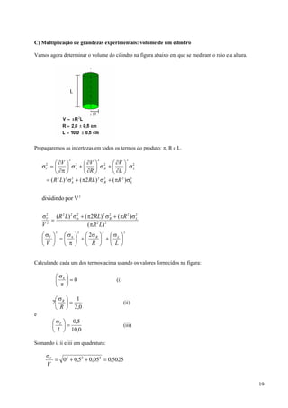 C) Multiplicação de grandezas experimentais: volume de um cilindro

Vamos agora determinar o volume do cilindro na figura abaixo em que se mediram o raio e a altura.




Propagaremos as incertezas em todos os termos do produto: π, R e L.

                 2              2                   2
         ⎛ ∂V ⎞ 2 ⎛ ∂V ⎞ 2 ⎛ ∂V ⎞ 2
    σV = ⎜
     2
                 ⎟ σπ + ⎜      ⎟ σR + ⎜        ⎟ σL
         ⎝ ∂π ⎠           ⎝ ∂R ⎠         ⎝ ∂L ⎠
     = ( R 2 L) 2 σ 2 + ( π2 RL) 2 σ 2 + ( πR 2 )σ 2
                    π                R             L



    dividindo por V 2


    σV ( R 2 L) 2 σ 2 + ( π2 RL) 2 σ 2 + ( πR 2 )σ 2
     2
       =            π                  R           L
    V2                    ( πR 2 L ) 2
          2           2             2           2
    ⎛ σV ⎞  ⎛ σ ⎞ ⎛ 2σ ⎞ ⎛ σ ⎞
    ⎜    ⎟ =⎜ π ⎟ +⎜ R ⎟ +⎜ L ⎟
    ⎝V ⎠    ⎝ π ⎠ ⎝ R ⎠ ⎝ L ⎠


Calculando cada um dos termos acima usando os valores fornecidos na figura:

           ⎛ σπ ⎞
           ⎜ ⎟=0                          (i)
           ⎝ π ⎠

          ⎛σ ⎞ 1
         2⎜ R ⎟ =                               (ii)
          ⎝ R ⎠ 2,0
e
         ⎛ σ L ⎞ 0,5
         ⎜ ⎟=                                   (iii)
         ⎝ L ⎠ 10,0

Somando i, ii e iii em quadratura:

      σV
         = 0 2 + 0,52 + 0,052 = 0,5025
      V


                                                                                                    19
 
