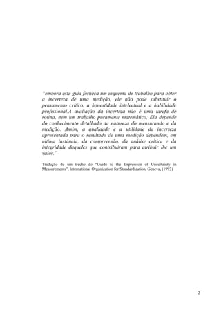“embora este guia forneça um esquema de trabalho para obter
a incerteza de uma medição, ele não pode substituir o
pensamento crítico, a honestidade intelectual e a habilidade
profissional.A avaliação da incerteza não é uma tarefa de
rotina, nem um trabalho puramente matemático. Ela depende
do conhecimento detalhado da natureza do mensurando e da
medição. Assim, a qualidade e a utilidade da incerteza
apresentada para o resultado de uma medição dependem, em
última instância, da compreensão, da análise crítica e da
integridade daqueles que contribuiram para atribuir lhe um
valor.”

Tradução de um trecho do “Guide to the Expression of Uncertainty in
Measurements”, International Organization for Standardization, Geneva, (1993)




                                                                                2
 