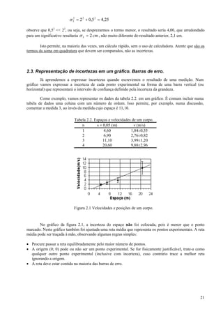 σ L = 2 2 + 0,5 2 = 4,25
                           2



observe que 0,52 << 22, ou seja, se desprezarmos o termo menor, o resultado seria 4,00, que arredondado
para um significativo resultaria σ L = 2 cm , não muito diferente do resultado anterior, 2,1 cm.

        Isto permite, na maioria das vezes, um cálculo rápido, sem o uso de calculadora. Atente que são os
termos da soma em quadratura que devem ser comparados, não as incertezas.




2.3. Representação de incertezas em um gráfico. Barras de erro.
        Já aprendemos a expressar incertezas quando escrevemos o resultado de uma medição. Num
gráfico vamos expressar a incerteza de cada ponto experimental na forma de uma barra vertical (ou
horizontal) que representará o intervalo de confiança definido pela incerteza da grandeza.

        Como exemplo, vamos representar os dados da tabela 2.2. em um gráfico. É comum incluir numa
tabela de dados uma coluna com um número de ordem. Isso permite, por exemplo, numa discussão,
comentar a medida 3, ao invés da medida cujo espaço é 11,10.

                            Tabela 2.2. Espaços e velocidades de um corpo.
                                n        s ± 0,05 (m)          v (m/s)
                                1            4,60            1,84±0,55
                                2            6,90            2,76±0,82
                                3           11,10            3,99±1,20
                                4           20,60            9,88±2,96




                            Figura 2.1 Velocidades e posições de um corpo.



       No gráfico da figura 2.1, a incerteza do espaço não foi colocada, pois é menor que o ponto
marcado. Neste gráfico também foi ajustada uma reta média que representa os pontos experimentais. A reta
média pode ser traçada à mão, observando algumas regras simples:

• Procure passar a reta equilibradamente pelo maior número de pontos.
• A origem (0; 0) pode ou não ser um ponto experimental. Se for fisicamente justificável, trate-a como
  qualquer outro ponto experimental (inclusive com incerteza), caso contrário trace a melhor reta
  ignorando a origem.
• A reta deve estar contida na maioria das barras de erro.




                                                                                                       21
 
