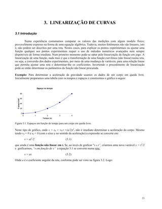 3. LINEARIZAÇÃO DE CURVAS

3.1 Introdução

         Numa experiência costumamos comparar os valores das medições com algum modelo físico,
provavelmente expresso na forma de uma equação algébrica. Todavia, muitos fenômenos não são lineares, isto
é, não podem ser descritos por uma reta. Nestes casos, para explicar os pontos experimentais ou ajustar uma
função qualquer aos pontos experimentais requer o uso de métodos numéricos avançados nem sempre
disponíveis de forma imediata. Num primeiro momento pode-se optar pela linearização da função em jogo. A
linearização de uma função, nada mais é que a transformação de uma função curvílinea (não linear) numa reta,
ou seja, a conversão dos dados experimentais, por meio de uma mudança de variáveis, para uma relação linear
que permita ajustar uma reta e determinar-lhe os coeficientes. Invertendo o procedimento de linearização
pode-se então determinar os parâmetros da função não linear procurada.

Exemplo: Para determinar a aceleração da gravidade usamos os dados de um corpo em queda livre.
Inicialmente preparamos uma tabela com os tempos e espaços e construímos o gráfico a seguir:


                             Espaço no tempo

    80

    60

    40

    20

     0
         0               1            2        3           4
                                  T empo (s)


Figura 3.1. Espaços em função do tempo para um corpo em queda livre.

Neste tipo de gráfico, onde s = s0 + v0.t +(a/2)t2, não é imediato determinar a aceleração do corpo. Mesmo
tendo v0 = 0 e s0 = 0 (com o eixo y no sentido da aceleração) a expressão se converte em:

             s = at2/2                             (3.1)

que ainda é uma função não linear em t. Se, ao invés de graficar “s x t”, criarmos uma nova variável x = t2/2
e graficarmos, “s em função de x” a equação 3.1 se converte numa reta:

             s = ax                                (3.2)

Onde a é o coeficiente angular da reta, conforme pode ser visto na figura 3.2. Logo:




                                                                                                           23
 