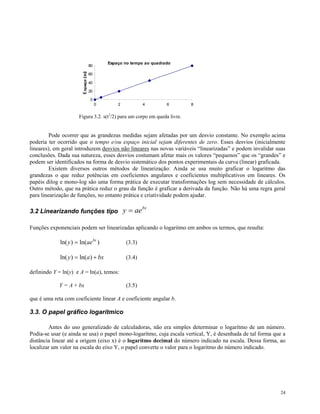 Espaço no tempo ao quadrado
                           80

                           60

                           40

                           20

                            0
                                0        2            4         6         8


                      Figura 3.2. s(t2/2) para um corpo em queda livre.


         Pode ocorrer que as grandezas medidas sejam afetadas por um desvio constante. No exemplo acima
poderia ter ocorrido que o tempo e/ou espaço inicial sejam diferentes de zero. Esses desvios (inicialmente
lineares), em geral introduzem desvios não lineares nas novas variáveis “linearizadas” e podem invalidar suas
conclusões. Dada sua natureza, esses desvios costumam afetar mais os valores “pequenos” que os “grandes” e
podem ser identificados na forma de desvio sistemático dos pontos experimentais da curva (linear) graficada.
         Existem diversos outros métodos de linearização: Ainda se usa muito graficar o logaritmo das
grandezas o que reduz potências em coeficientes angulares e coeficientes multiplicativos em lineares. Os
papéis dilog e mono-log são uma forma prática de executar transformações log sem necessidade de cálculos.
Outro método, que na prática reduz o grau da função é graficar a derivada da função. Não há uma regra geral
para linearização de funções, no entanto prática e criatividade podem ajudar.

3.2 Linearizando funções tipo                y = ae bx

Funções exponenciais podem ser linearizadas aplicando o logaritmo em ambos os termos, que resulta:

             ln( y ) = ln(ae bx )             (3.3)

             ln( y ) = ln(a ) + bx            (3.4)

definindo Y = ln(y) e A = ln(a), temos:

            Y = A + bx                        (3.5)

que é uma reta com coeficiente linear A e coeficiente angular b.

3.3. O papel gráfico logarítmico

        Antes do uso generalizado de calculadoras, não era simples determinar o logarítmo de um número.
Podia-se usar (e ainda se usa) o papel mono-logarítmo, cuja escala vertical, Y, é desenhada de tal forma que a
distância linear até a origem (eixo x) é o logarítmo decimal do número indicado na escala. Dessa forma, ao
localizar um valor na escala do eixo Y, o papel converte o valor para o logaritmo do número indicado.




                                                                                                           24
 