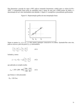 Para determinar a pressão de vapor a 90ºC pode-se interpolar linearmente a tabela entre os valores de 80 e
100ºC. A interpolação linear pode ser entendida como o ajuste de uma reta a DOIS pontos da tabela e a
determinação de um valor intermediário não tabelado. A figura 4.1 exemplifica o procedimento graficamente.

                        Figura 4.1. Representação gráfica de uma interpolação linear.




                                       y1

                                       yi
                                       y


                                              X0 Xi     X1

Sejam os pontos (xo, yo) e (x1, y1) dois pontos quaisquer consecutivos na tabela. Ajustando-lhes uma reta,
pode-se escrever, para um ponto (xi, yi) intermediário.

        ⎛ y i − y 0 ⎞ ⎛ y1 − y 0 ⎞
        ⎜             ⎟ =⎜         ⎟            (4.1)
        ⎝ x i − x 0 . ⎠ ⎝ x1 − x 0 ⎠

Isolando yi temos:

                               ⎛ y − y0 ⎞
      yi = y 0 + ( xi − x 0 ). ⎜ 1        ⎟     (4.2)
                               ⎝ x1 − x 0 ⎠

que aplicada ao exemplo resulta:

                           ⎛ 760 − 355⎞
   y 90 = 355 + (90 − 80). ⎜          ⎟         (4.3)
                           ⎝ 100 − 80 ⎠

que fornece o valor procurado:

 P90 = 558 Torr.




                                                                                                        26
 
