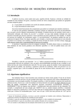 1. EXPRESSÃO DE MEDIÇÕES EXPERIMENTAIS

1.1. Introdução
        A palavra incerteza, como usada nesse guia, significa dúvida. Expressa a dúvida na validade do
resultado de uma medição. Em geral, a incerteza consiste de vários componentes que podem ser agrupados
em duas categorias gerais:
        a) os que podem ser avaliados com auxílio de métodos estatísticos;
        b) os que necessitam de outros meios.
        Esse texto tratará basicamente dos componentes que podem ser estimados por métodos estatísticos.
        O valor de uma grandeza submetida a medição costuma ser adquirido através de um procedimento
que, em geral, envolve algum(s) instrumento(s) de medição. O próprio processo de medição, assim como o
instrumento utilizado, tem limites de precisão 1 e exatidão 2, ou seja, toda medição realizada tem uma
incerteza associada que procura expressar a nossa ignorância (no bom sentido) do valor medido. A seleção
do processo de medição, do instrumento usado e a reprodutibilidade 3 da grandeza medida têm que ser
expressas de alguma forma. Em alguns aparelhos, por exemplo, a incerteza do instrumento já vem marcada
no painel ou no manual, caso contrário, a metade da menor divisão da escala é um bom começo. Note que
nada sabemos ainda sobre a reprodutibilidade do processo de medição.
        A incerteza é importante na hora de comparar resultados. Na tabela abaixo temos os resultados de
duas medições de uma mesma grandeza com diferentes aparelhos e o valor do padrão (nesse caso sem
incerteza).

                               Medida           Viscosidade (g cm-1 s-1)
                                  A                    9,8 ± 0,2
                                  B                    12,3 ± 4,0
                                Padrão                    9,3

        Na tabela, o valor de u na expressão “ m ± u ” indica a incerteza da medida. O intervalo [m-u, m+u]
é denominado intervalo de confiança e tem, em geral, uma probabilidade associada de que a medida m caia
dentro da faixa de valores definida pelo intervalo. No caso acima, apesar da medida A estar aparentemente
mais próxima do padrão, sua incerteza e respectivo intervalo de confiança, indica um provável erro de
medida 4, enquanto que o valor da medida B, apesar de ter uma incerteza maior, concorda com o valor do
padrão.


1.2. Algarismos significativos
        Em medições físicas é facil encontrar uma extensão de valores muito grande. O raio de um átomo
comparado ao raio do universo é só um exemplo entre tantos. Para expressar esses valores adequadamente, é
conveniente o uso da notação científica. Na notação científica, o valor da medição é expresso com auxílio de
potências de dez. Escreve-se o valor da medição em forma decimal com apenas um dígito diferente de zero
antes da vírgula, completando com algarismos decimais necessários (eventualmente truncando e
arredondando o valor em alguma casa decimal) e multiplicando tudo pela potência de dez adequada. Por
exemplo, o comprimento de uma estrada vale 14269513 mm ou, usando notação científica e mantendo
apenas os algarismos significativos 1,427x107 mm. Note que se usaram apenas três algarismos após a vírgula
sendo que o último foi arredondado para “cima” uma vez que 1,4269 está mais próximo de 1,427 que de


1 Apesar de formalmente antônimos, incerteza e precisão costumam ser tratados como sinônimos. Representam a
componente estatística da dispersão dos resultados de uma medição.
2 Exatidão é o grau de concordância entre o resultado da medição e o valor verdadeiro do mensurando.
3 Reprodutibilidade é o grau de concordância entre medidas efetuadas sob as mesmas condições.
4 Erro de medida é a discordância de uma medição relativamente ao seu valor verdadeiro.
                                                                                                          3
 