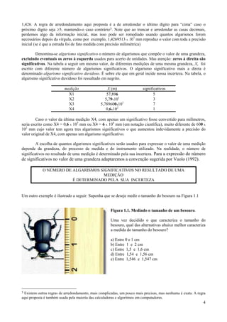1,426. A regra de arredondamento aqui proposta é a de arredondar o último dígito para “cima” caso o
próximo dígito seja ≥5, mantendo-o caso contrário 5. Note que ao truncar e arredondar as casas decimais,
perdemos algo da informação inicial, mas isso pode ser remediado usando quantos algarismos forem
necessários depois da vírgula, como por exemplo, 1,4269513 x 107 mm reproduz o valor com toda a precisão
inicial (se é que a estrada foi de fato medida com precisão milimétrica)

        Denomina-se algarismo significativo o número de algarismos que compõe o valor de uma grandeza,
excluindo eventuais os zeros à esquerda usados para acerto de unidades. Mas atenção: zeros à direita são
significativos. Na tabela a seguir um mesmo valor, de diferentes medições de uma mesma grandeza, X, foi
escrito com diferente número de algarismos significativos. O algarismo significativo mais a direta é
denominado algarismo significativo duvidoso. É sobre ele que em geral incide nossa incerteza. Na tabela, o
algarismo significativo duvidoso foi ressaltado em negrito.

                          medição                   X (m)                significativos
                            X1                      57,896                      5
                            X2                     5,79x101                     3
                            X3                  5,789600x101                    7
                            X4                     0,6x102                      1

         Caso o valor da última medição X4, com apenas um significativo fosse convertido para milímetros,
seria escrito como X4 = 0,6 x 105 mm ou X4 = 6 x 104 mm (em notação científica), muito diferente de 600 x
102 mm cujo valor tem agora tres algarismos significativos o que aumentou indevidamente a precisão do
valor original de X4, com apenas um algarismo significativo.

         A escolha de quantos algarismos significativos serão usados para expressar o valor de uma medição
depende da grandeza, do processo de medida e do instrumento utilizado. Na realidade, o número de
significativos no resultado de uma medição é determinado pela sua incerteza. Para a expressão do número
de significativos no valor de uma grandeza adaptaremos a convenção sugerida por Vuolo (1992).

            O NÚMERO DE ALGARISMOS SIGNIFICATIVOS NO RESULTADO DE UMA
                                    MEDIÇÃO
                        É DETERMINADO PELA SUA INCERTEZA


Um outro exemplo é ilustrado a seguir: Suponha que se deseje medir o tamanho do besouro na Figura 1.1


                                                      Figura 1.1. Medindo o tamanho de um besouro.

                                                      Uma vez decidido o que caracteriza o tamanho do
                                                      besouro, qual das alternativas abaixo melhor caracteriza
                                                      a medida do tamanho do besouro?

                                                      a) Entre 0 e 1 cm
                                                      b) Entre 1 e 2 cm
                                                      c) Entre 1,5 e 1,6 cm
                                                      d) Entre 1,54 e 1,56 cm
                                                      e) Entre 1,546 e 1,547 cm




5Existem outras regras de arredondamento, mais complicadas, um pouco mais precisas, mas nenhuma é exata. A regra
aqui proposta é também usada pela maioria das calculadoras e algoritmos em computadores.
                                                                                                              4
 