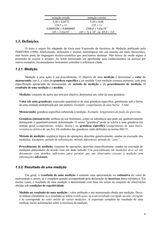 notação errada                notação correta
                              5,30 ± 0,0572                   5,30 ± 0,06
                                124,5 ± 11                     125 ± 11
                          0,0000200 ± 0,0000005           (200,0 ± 5,0)x10-7
                              (45 ± 2,6)x101         (45 ± 3) x 101 ou 45,0 ± 2,0


1.3. Definições
        O texto a seguir foi adaptado do Guia para Expressão da Incerteza de Medição publicado pelo
INMETRO (1998). Infelizmente, definições e normas metrológicas são um assunto um tanto burocrático,
mas fazem parte da linguagem técnico-científica que precisamos dominar. Não houve de modo algum a
pretensão de exaurir o assunto. Ao leitor interessado em aprofundar seus conhecimentos ou ansioso por
outros exemplos, recomendamos fortemente consultar a referência citada.

1.3.1. Medição

        Medição é uma ação, é um procedimento. O objetivo de uma medição é determinar o valor do
mensurando, isto é, o valor da grandeza específica a ser medida. Uma medição começa, portanto, com uma
especificação apropriada do mensurando, do método de medição e do procedimento de medição. O
resultado de uma medição é a medida.

   Medição: conjunto de ações que têm por objetivo determinar um valor de uma grandeza.

   Valor (de uma grandeza): expressão quantitativa de uma grandeza específica, geralmente sob a forma
   de uma unidade multiplicada por um número. Exemplo: comprimento de uma barra: 5,34m

   Mensurando: grandeza específica submetida à medição. Exemplo: temperatura de fusão da glicerina.

   Grandeza (mensurável): atributo de um fenômeno, corpo ou substância que pode ser qualitativamente
   distinguido e quantitativamente determinado. O termo “grandeza” pode se referir a uma grandeza em
   sentido geral (comprimento, tempo, massa.) ou grandeza específica (comprimento de uma barra,
   resistência elétrica de um fio). Os símbolos das grandezas estão definidos na norma ISO 31.

   Método de medição: seqüência lógica de operações, descritas genericamente, usadas na execução das
   medições. Exemplos: método de substituição, método diferencial, método de “zero”...

   Procedimento de medição: conjunto de operações, descritas especificamente, usadas na execução de
   medições particulares de acordo com um dado método. Um procedimento (de medição) deve ser um
   documento com detalhes suficientes para permitir que um observador execute a medição sem
   informações adicionais.


1.3.2. Resultado de uma medição

        Em geral, o resultado de uma medição é somente uma aproximação ou estimativa do valor do
mensurando e, assim, só é completa quando acompanhada pela declaração de incerteza dessa estimativa. Em
muitos casos, o resultado de uma medição é determinado com base em séries ou conjunto de observações
obtidas sob condições de repetitividade.

   Medida ou resultado de uma medição : valor atribuido a um mensurando obtido por medição. Deve-
   se indicar claramente se o resultado se refere à indicação, se é um resultado corrigido ou não corrigido
   e se corresponde ao valor médio de várias medições. A expressão completa do resultado de uma
   medição inclui informações sobre a incerteza da medição.


                                                                                                              6
 