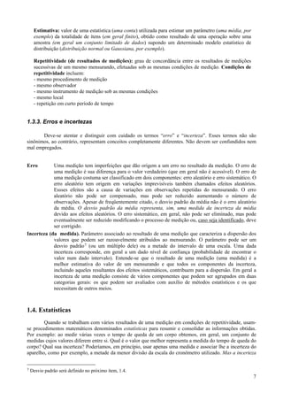 Estimativa: valor de uma estatística (uma conta) utilizada para estimar um parâmetro (uma média, por
     exemplo) da totalidade de ítens (em geral finito), obtido como resultado de uma operação sobre uma
     amostra (em geral um conjunto limitado de dados) supondo um determinado modelo estatístico de
     distribuição (distribuição normal ou Gaussiana, por exemplo).

     Repetitividade (de resultados de medições): grau de concordância entre os resultados de medições
     sucessivas de um mesmo mensurando, efetuadas sob as mesmas condições de medição. Condições de
     repetitividade incluem:
     - mesmo procedimento de medição
     - mesmo observador
     - mesmo instrumento de medição sob as mesmas condições
     - mesmo local
     - repetição em curto período de tempo


1.3.3. Erros e incertezas

       Deve-se atentar e distinguir com cuidado os termos “erro” e “incerteza”. Esses termos não são
sinônimos, ao contrário, representam conceitos completamente diferentes. Não devem ser confundidos nem
mal empregados.


Erro        Uma medição tem imperfeições que dão origem a um erro no resultado da medição. O erro de
            uma medição é sua diferença para o valor verdadeiro (que em geral não é acessível). O erro de
            uma medição costuma ser classificado em dois componentes: erro aleatório e erro sistemático. O
            erro aleatório tem origem em variações imprevisíveis também chamados efeitos aleatórios.
            Essses efeitos são a causa de variações em observações repetidas do mensurando. O erro
            aleatório não pode ser compensado, mas pode ser reduzido aumentando o número de
            observações. Apesar de freqüentemente citado, o desvio padrão da média não é o erro aleatório
            da média. O desvio padrão da média representa, sim, uma medida da incerteza da média
            devido aos efeitos aleatórios. O erro sistemático, em geral, não pode ser eliminado, mas pode
            eventualmente ser reduzido modificando o processo de medição ou, caso seja identificado, deve
            ser corrigido.
Incerteza (da medida). Parâmetro associado ao resultado de uma medição que caracteriza a dispersão dos
            valores que podem ser razoavelmente atribuídos ao mensurando. O parâmetro pode ser um
            desvio padrão 7 (ou um múltiplo dele) ou a metade do intervalo de uma escala. Uma dada
            incerteza corresponde, em geral a um dado nível de confiança (probabilidade de encontrar o
            valor num dado intervalo). Entende-se que o resultado de uma medição (uma medida) é a
            melhor estimativa do valor de um mensurando e que todos os componentes da incerteza,
            incluindo aqueles resultantes dos efeitos sistemáticos, contribuem para a dispersão. Em geral a
            incerteza de uma medição consiste de vários componentes que podem ser agrupados em duas
            categorias gerais: os que podem ser avaliados com auxílio de métodos estatísticos e os que
            necessitam de outros meios.



1.4. Estatísticas
        Quando se trabalham com vários resultados de uma medição em condições de repetitividade, usam-
se procedimentos matemáticos denominados estatísticas para resumir e consolidar as informações obtidas.
Por exemplo: ao medir várias vezes o tempo de queda de um corpo obtemos, em geral, um conjunto de
medidas cujos valores diferem entre si. Qual é o valor que melhor representa a medida do tempo de queda do
corpo? Qual sua incerteza? Poderíamos, em princípio, usar apenas uma medida e associar lhe a incerteza do
aparelho, como por exemplo, a metade da menor divisão da escala do cronômetro utilizado. Mas a incerteza


7   Desvio padrão será definido no próximo ítem, 1.4.
                                                                                                            7
 