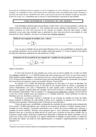 da escala do cronômetro descreve apenas os erros cronômetro (os erros aleatórios, de seu mecanismo por
exemplo e os sistemáticos como o decorrente de sua calibração contra um padrão mais exato). Portanto, a
incerteza da escala de um cronômetro não cobre a incerteza do processo de medição (reação do operador,
leitura da escala, etc.). O problema que se coloca é: Como determinar a incerteza de uma medida?

                        COMO DETERMINAR A INCERTEZA DE UMA MEDIDA?

        Uma abordagem estatística para este problema, é medir várias vezes a mesma grandeza e calcular sua
média (aritmética) dada pela equação 1.1. Nas condições dos nossos trabalhos experimentais 8, a média é a
melhor estimativa do valor mais provável de um conjunto de medidas. Posto de outra forma: a média
aritmética é uma conta, cujo resultado mais se aproxima do valor mais provável de uma medição (o valor
mais perto do valor verdadeiro, mas que só se alcança após infinitas medições).

         Média de um conjundo de medidas com n valores:
                                  1
                             m=
                                  n
                                    ∑ xi                                              (1.1)


        Uma vez que as medidas são em geral todas diferentes entre si, sua variabilidade ou dispersão, pode
ser calculada estimando o desvio padrão das medidas, dado pela equação 1.2. O desvio padrão é uma espécie
de média das diferenças quadráticas de cada medida até a média.

         Estimativa do desvio padrão de um conjunto de n medidas de uma grandeza:

                                    1
                                       ∑ ( xi − m)
                                                   2
                           s=                                                         (1.2)
                                  n −1

Alguns comentários:

         O valor mais provável de uma grandeza (µ), assim com seu desvio padrão (σ), só pode ser obtido
com infinitas medições (n → ∞). Definitivamente não temos tempo para isso! Uma vez que nosso tempo é
finito, podemos apenas estimar o valor mais provável (m), o desvio padrão (s) por meio das equações (1.1) e
(1.2). O desenvolvimeto teórico e a justificativa para esse procedimento podem ser encontrados em qualquer
livro texto básico de estatística, como, por exemplo, Helene e Vanin (1981).
         Na equação (1.2) a média das diferenças quadráticas foi feita para (n-1) graus de liberdade. Em
cálculos estatísticos, denominamos graus de liberdade de um conjunto finito de valores, a quantidade de
valores independentes. Um valor é independente do outro quando, dado o primeiro, não há forma de
determinar o segundo. Jogando dados por exemplo, não há meio de prever o resultado da próxima jogada.
São resultados independentes. Mas na equação (2.1), em que se usa a média dos n valores, é possivel prever
o valor da enésima medida assim que saibamos as n-1 medidas anteriores. Assim, perdemos um grau de
liberdade e por isso, dividimos a soma por n-1.
         Poderíamos, em princípio, calcular a dispersão de um conjunto de medidas em torno da média,
apenas somando as diferenças de cada medida à média, sem o quadrado na equação (1.2). Ocorre, que o
resultado dessa operação é identicamente nulo! (Tente provar essa afirmação.)
         Vimos até agora que a variabilidade ou dispersão dos resultados de uma medição pode estimada pelo
desvio padrão. Também aprendemos que a média de um conjunto de medidas é a melhor estimativa para o
resultado de nossa medição. Certamente pretendemos usar a média das nossas medidas para expressar o
resultado de nossas medições. Portanto, nossa pergunta agora é: como determinar a incerteza da média?
Podemos intuir que a incerteza da média deveria ser menor que a incerteza de uma única medida. Ora, se
tivéssemos muitas médias, poderíamos simplesmente determinar a dispersão das médias estimando o desvio
padrão das médias como na equação (1.2), apenas substituindo as medidas (x) pelas médias e a média (m)
pela média das médias. Isso pode ser feito algebricamente e o resultado é surpreendentemente simples, na
equação (1.3).


8   Supondo uma amostra aleatória simples de uma população normalmente distribuída.
                                                                                                         8
 