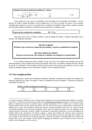 Estimativa do desvio padrão das médias de n valores:

                          1                                    s
                                ∑ ( xi − m )
                                             2
              sm =                                 =                                            (1.3)
                       (n − 1)n                                 n

        Como pode ser visto, uma vez calculado o desvio padrão de um conjunto de medidas, o desvio
padrão da média é obtido dividindo o desvio padrão por √n. O desvio padrão da média, é um excelente
candidato para expressar a incerteza da média de um conjunto de medidas 9. Dessa forma, usando a notação
convencional, podemos expressar o resultado de um conjunto de n medições como


      Expressão do resultado de n medições:                   m ± sm
       Note que, nesse caso, ao relatar a média e o desvio padrão da média, é também importante citar o
número n de medições realizadas.


                                        DESVIO PADRÃO
       Parâmetro que caracteriza a dispersão das medidas e expressa a qualidade das medições.


                                    DESVIO PADRÃO DA MÉDIA
           Expressa a incerteza do valor médio de n medições em condições de repetitividade.


         E se tivermos apenas uma única medida? Aí não tem jeito! Com apenas uma medição não não há
como determinar o desvio padrão do processo de medição. Nesse caso, ou usamos a metade da menor divisão
da escala, ou “chutamos” uma incerteza razoável (até possível com um pouco de prática), ou só nos resta
repetir as medições algumas vezes, determinar a média e o desvio padrão da média.



1.5. Um exemplo prático
       Suponha que, usando um cronômetro eletrônico, tenhamos realizado um conjunto de medições do
tempo de queda de um corpo. No quadro 1 estão os resultados de nossas medições. A incerteza nominal do
cronômetro era 0,05 ms.

             Quadro 1: Tempos de queda de um corpo (ms)
                     4.93             0.77             7.01              3.83              5.40
                     2.21             6.00             5.17              4.12              2.56




9 É comum encontrar a afirmação de que se fazem muitas medições de uma mesma grandeza para melhorar o resultado.
Isto é falso. A incerteza de um processo de medida é uma característica do processo que pode ser expresso pelo desvio
padrão e independe do número de medidas (para n grande, típicamente n>10). É verdade que ao realizar muitas
medições pode-se obter um valor médio mais próximo do valor mais provável para um dado processo e instrumento de
medida, uma vez que o desvio padrão da média (que expressa a incerteza da média) varia com 1/√n.. Todavia, mesmo
com infinitas medições, com um mesmo instrumento, não é possível compensar possíveis erros de calibração ou de
medida inerentes ao processo, em geral, contidos na incerteza do instrumento. Raramente se usa essa abordagem em
medidas diretas (não estocásticas). Na prática, quando se deseja uma medida com incerteza menor, procura-se
simplesmente um procedimento ou um instrumento melhor (um micrômetro no lugar de uma régua, por exemplo) e se
usa a metade da menor divisão da escala para expressar a incerteza da medida. A principal razão de se repetir uma
medida várias vezes é para estimar o desvio padrão do processo de medição em que a metade da menor divisão da
escala ou não é adequada, ou não é acessível.
                                                                                                                   9
 