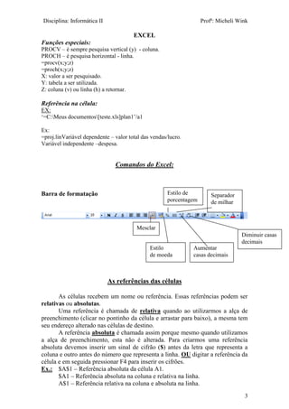 Disciplina: Informática II Profª: Micheli Wink
EXCEL
3
Funções especiais:
PROCV – é sempre pesquisa vertical (y) - coluna.
PROCH – é pesquisa horizontal - linha.
=procv(x;y;z)
=proch(x;y;z)
X: valor a ser pesquisado.
Y: tabela a ser utilizada.
Z: coluna (v) ou linha (h) a retornar.
Referência na célula:
EX:
‘=C:Meus documentos[teste.xls]plan1’/a1
Ex:
=proj.linVariável dependente – valor total das vendas/lucro.
Variável independente –despesa.
Comandos do Excel:
Barra de formatação
As referências das células
As células recebem um nome ou referência. Essas referências podem ser
relativas ou absolutas.
Uma referência é chamada de relativa quando ao utilizarmos a alça de
preenchimento (clicar no pontinho da célula e arrastar para baixo), a mesma tem
seu endereço alterado nas células de destino.
A referência absoluta é chamada assim porque mesmo quando utilizamos
a alça de preenchimento, esta não é alterada. Para criarmos uma referência
absoluta devemos inserir um sinal de cifrão ($) antes da letra que representa a
coluna e outro antes do número que representa a linha. OU digitar a referência da
célula e em seguida pressionar F4 para inserir os cifrões.
Ex.: $A$1 – Referência absoluta da célula A1.
$A1 – Referência absoluta na coluna e relativa na linha.
A$1 – Referência relativa na coluna e absoluta na linha.
Mesclar
Estilo
de moeda
Estilo de
porcentagem
Separador
de milhar
Aumentar
casas decimais
Diminuir casas
decimais
 