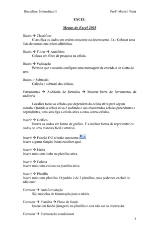 Disciplina: Informática II Profª: Micheli Wink
EXCEL
4
Menus do Excel 2003
Dados  Classificar
Classifica os dados em ordem crescente ou decrescente. Ex.: Colocar uma
lista de nomes em ordem alfabética.
Dados  Filtrar  Autofiltro
Coloca um filtro de pesquisa na célula.
Dados  Validação
Permite que o usuário configure uma mensagem de entrada e de alerta de
erro.
Dados-> Subtotais
Calcula o subtotal das células.
Ferramentas  Auditoria de fórmulas  Mostrar barra de ferramentas de
auditoria
Localiza todas as células que dependem da célula ativa para algum
cálculo. Quando a célula ativa é auditada e são encontradas células precedentes e
dependentes, uma seta liga a célula ativa a estas outras células.
Inserir  Gráfico
Ilustra os dados em forma de gráfico. É a melhor forma de representar os
dados de uma maneira fácil e atrativa.
Inserir  Função OU o botão autosoma
Insere alguma função, basta escolher qual.
Inserir  Linha
Insere mais uma linha na planilha ativa.
Inserir  Coluna
Insere mais uma coluna na planilha ativa.
Inserir  Planilha
Insere mais uma planilha. O padrão é de 3 planilhas, mas podemos excluir ou
adicionar.
Formatar  Autoformatação
São modelos de formatação para a tabela.
Formatar  Planilha  Plano de fundo
Insere um fundo (imagem) na planilha e esta não sai na impressão.
Formatar  Formatação condicional
 