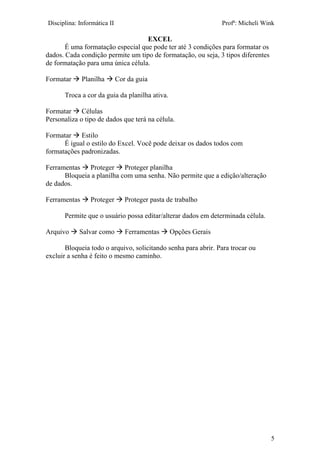 Disciplina: Informática II Profª: Micheli Wink
EXCEL
5
É uma formatação especial que pode ter até 3 condições para formatar os
dados. Cada condição permite um tipo de formatação, ou seja, 3 tipos diferentes
de formatação para uma única célula.
Formatar  Planilha  Cor da guia
Troca a cor da guia da planilha ativa.
Formatar  Células
Personaliza o tipo de dados que terá na célula.
Formatar  Estilo
É igual o estilo do Excel. Você pode deixar os dados todos com
formatações padronizadas.
Ferramentas  Proteger  Proteger planilha
Bloqueia a planilha com uma senha. Não permite que a edição/alteração
de dados.
Ferramentas  Proteger  Proteger pasta de trabalho
Permite que o usuário possa editar/alterar dados em determinada célula.
Arquivo  Salvar como  Ferramentas  Opções Gerais
Bloqueia todo o arquivo, solicitando senha para abrir. Para trocar ou
excluir a senha é feito o mesmo caminho.
 