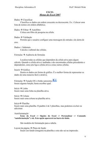 Disciplina: Informática II Profª: Micheli Wink
EXCEL
6
Menus do Excel 2007
Dados  Classificar
Classifica os dados em ordem crescente ou decrescente. Ex.: Colocar uma
lista de nomes em ordem alfabética.
Dados  Filtrar  Autofiltro
Coloca um filtro de pesquisa na célula.
Dados  Validação
Permite que o usuário configure uma mensagem de entrada e de alerta de
erro.
Dados-> Subtotais
Calcula o subtotal das células.
Fórmulas  Auditoria de fórmulas
Localiza todas as células que dependem da célula ativa para algum
cálculo. Quando a célula ativa é auditada e são encontradas células precedentes e
dependentes, uma seta liga a célula ativa a estas outras células.
Inserir  Gráfico
Ilustra os dados em forma de gráfico. É a melhor forma de representar os
dados de uma maneira fácil e atrativa.
Fórmulas  Função OU o botão autosoma
Insere alguma função, basta escolher qual.
Início  Linha
Insere mais uma linha na planilha ativa.
Início  Coluna
Insere mais uma coluna na planilha ativa.
Início Planilha
Insere mais uma planilha. O padrão é de 3 planilhas, mas podemos excluir ou
adicionar.
Autoformatação
Ícone do Excel -> Opções do Excel -> Personalizar -> Comando
“autoformatação” e ok. Esta opção aparecerá na barra de título.
São modelos de formatação para a tabela.
Layout da página  Plano de fundo
Insere um fundo (imagem) na planilha e esta não sai na impressão.
 