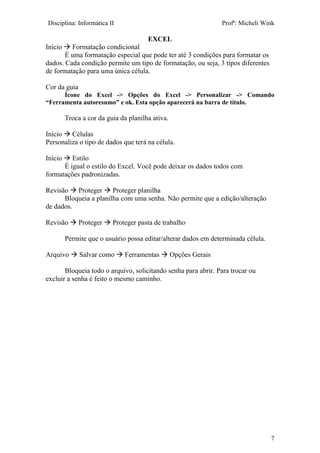Disciplina: Informática II Profª: Micheli Wink
EXCEL
7
Início  Formatação condicional
É uma formatação especial que pode ter até 3 condições para formatar os
dados. Cada condição permite um tipo de formatação, ou seja, 3 tipos diferentes
de formatação para uma única célula.
Cor da guia
Ícone do Excel -> Opções do Excel -> Personalizar -> Comando
“Ferramenta autoresumo” e ok. Esta opção aparecerá na barra de título.
Troca a cor da guia da planilha ativa.
Início  Células
Personaliza o tipo de dados que terá na célula.
Início  Estilo
É igual o estilo do Excel. Você pode deixar os dados todos com
formatações padronizadas.
Revisão  Proteger  Proteger planilha
Bloqueia a planilha com uma senha. Não permite que a edição/alteração
de dados.
Revisão  Proteger  Proteger pasta de trabalho
Permite que o usuário possa editar/alterar dados em determinada célula.
Arquivo  Salvar como  Ferramentas  Opções Gerais
Bloqueia todo o arquivo, solicitando senha para abrir. Para trocar ou
excluir a senha é feito o mesmo caminho.
 